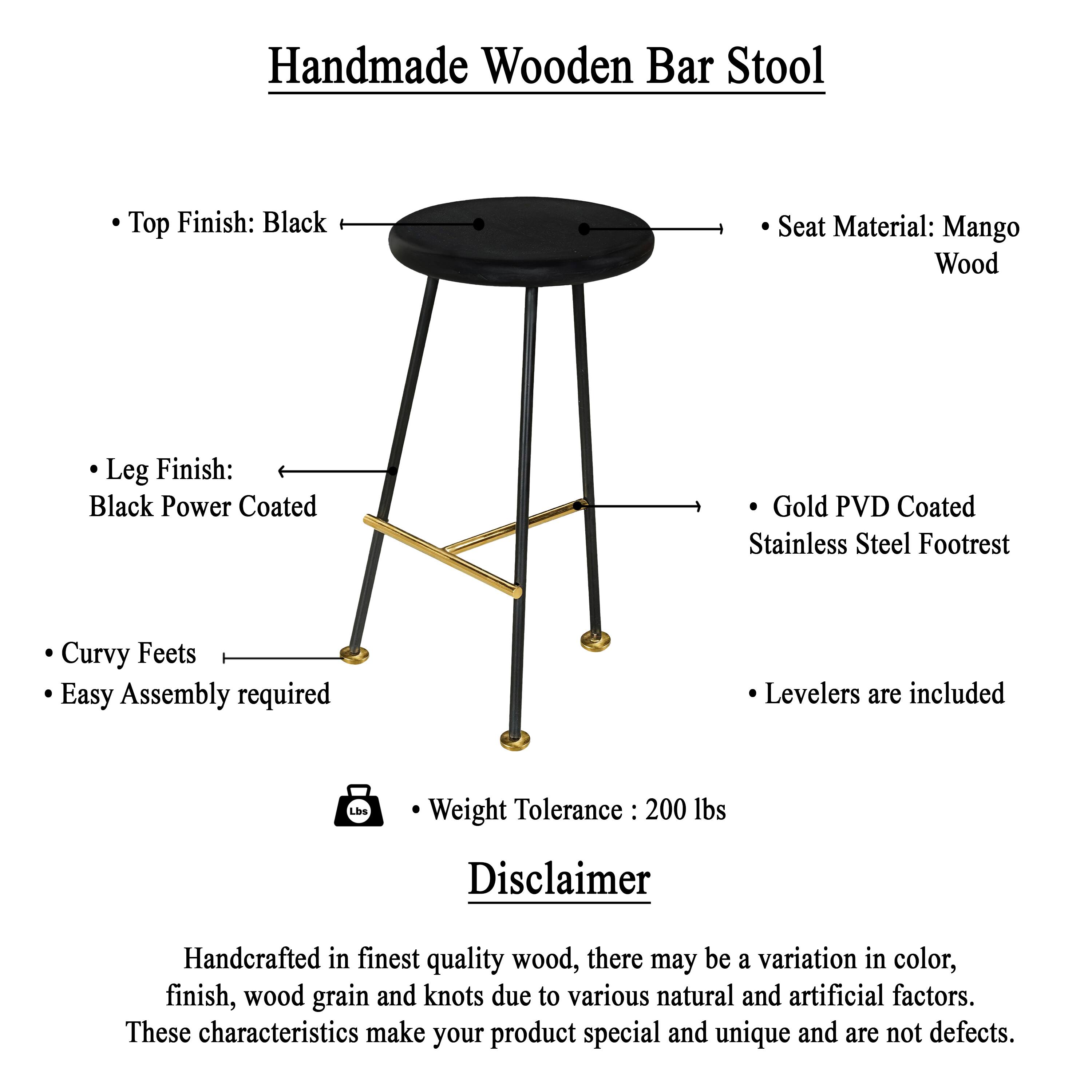 Handmade Wooden Bar Stool

- Top Finish: Black
- Seat Material: Mango Wood
- Leg Finish: Black Power Coated
- Gold PVD Coated Stainless Steel Footrest
- Curvy Feet
- Easy Assembly required
- Levelers are included
- Weight Tolerance: 200 lbs

Disclaimer

Handcrafted in finest quality wood, there may be a variation in color, finish, wood grain and knots due to various natural and artificial factors. These characteristics make your product special and unique and are not defects.
