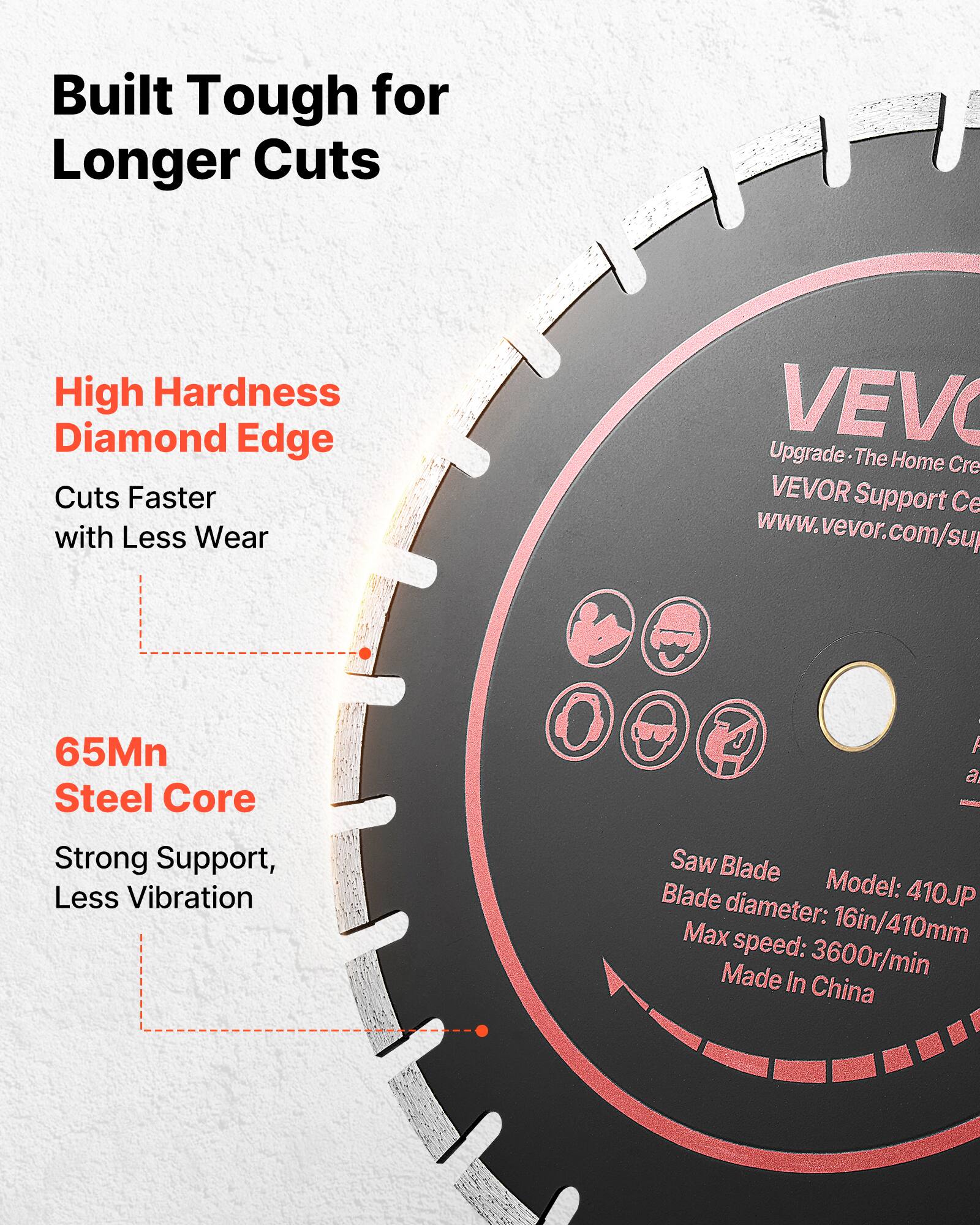 Built Tough for Longer Cuts

High Hardness Diamond Edge
Cuts Faster with Less Wear

65Mn Steel Core
Strong Support, Less Vibration

VEVO Upgrade
The Home Cre
VEVOR Support Ce
www.vevor.com/su

Saw Blade
Blade Model: 410JP
Blade diameter: 16in/410mm
Max speed: 3600r/min
Made in China