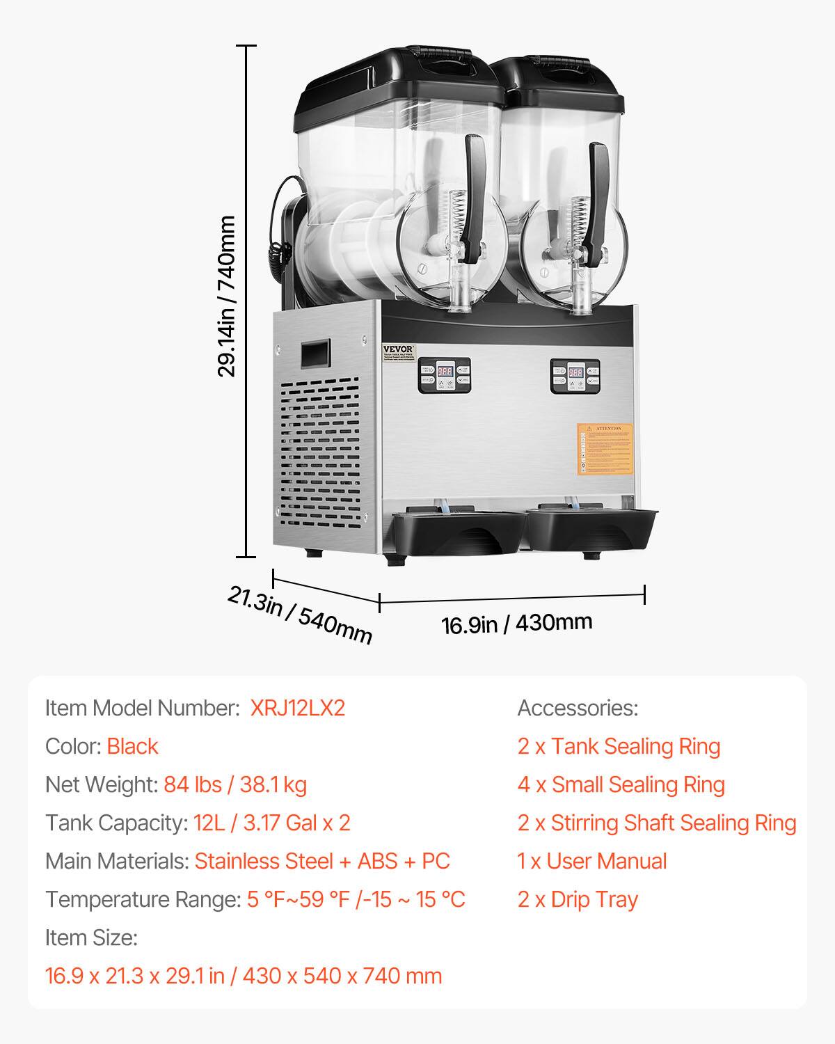 7 / 740mm 29.1in

VEVOR
---------------------
21.3in / 540mm
16.9in / 430mm

Item Model Number: XRJ12LX2

Accessories:
- 2 x Tank Sealing Ring
- 4 x Small Sealing Ring
- 2 x Stirring Shaft Sealing Ring
- 1 x User Manual
- 2 x Drip Tray

Color: Black
Net Weight: 84 lbs / 38.1 kg
Tank Capacity: 12L / 3.17 Gal x 2
Main Materials: Stainless Steel + ABS + PC
Temperature Range: 5°F ~ 59°F / -15°C ~ 15°C

Item Size: 16.9 x 21.3 x 29.1 in / 430 x 540 x 740 mm