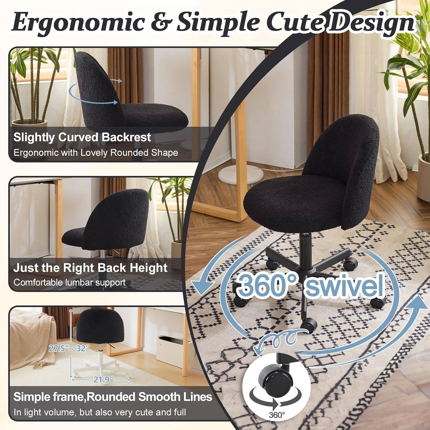 Ergonomic & Simple Cute Design

Slightly Curved Backrest
Ergonomic with Lovely Rounded Shape

Just the Right Back Height
Comfortable lumbar support

360° swivel

Simple frame, Rounded Smooth Lines
In light volume, but also very cute and full

27.5"~32" 21.9"