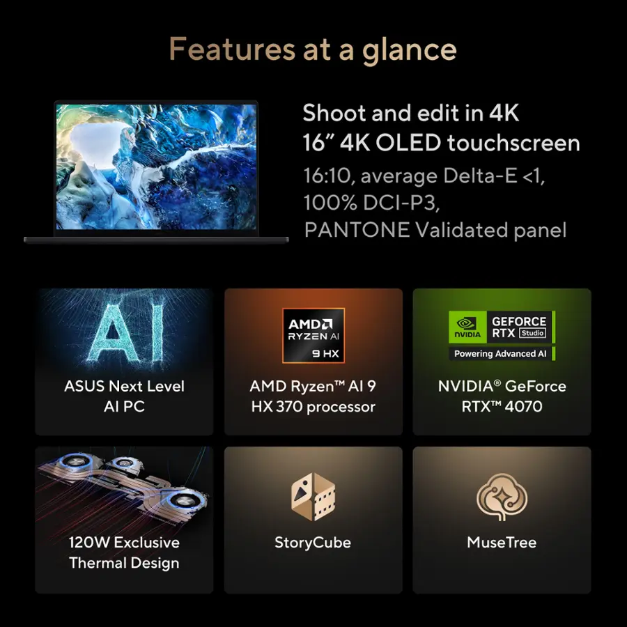 Features at a glance:

* Shoot and edit in 4K
* 16" 4K OLED touchscreen
* 16:10, average Delta-E <1, 100% DCI-P3, PANTONE Validated panel
* AI
* ASUS Next Level Al PC
* AMD Ryzen AI 9 H TM AMD RyzenTM Al 9 H 370 processor
* GEFORCE NVIDIA RTX Studio
* Powering Advanced AI
* NVIDIA GeForce RTX 4070
* 120W Exclusive Thermal Design
* StoryCube
* MuseTree
