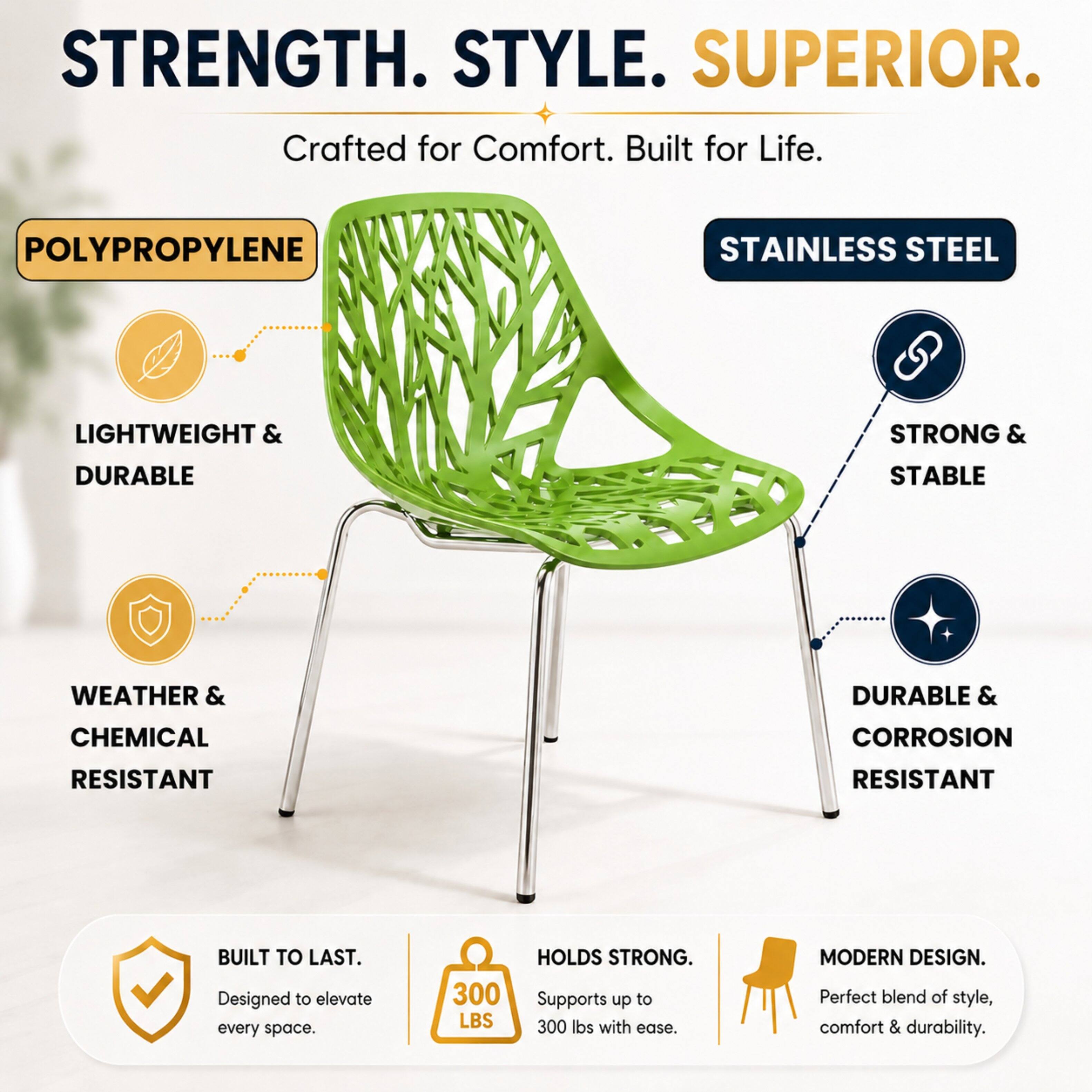 STRENGTH. STYLE. SUPERIOR.  
Crafted for Comfort. Built for Life.  

POLYPROPYLENE  
LIGHTWEIGHT & DURABLE  
WEATHER & CHEMICAL RESISTANT  

STAINLESS STEEL  
STRONG & STABLE  
DURABLE & CORROSION RESISTANT  

BUILT TO LAST.  
Designed to elevate every space.  

300 LBS HOLDS STRONG.  
Supports up to 300 lbs with ease.  

MODERN DESIGN.  
Perfect blend of style, comfort & durability.