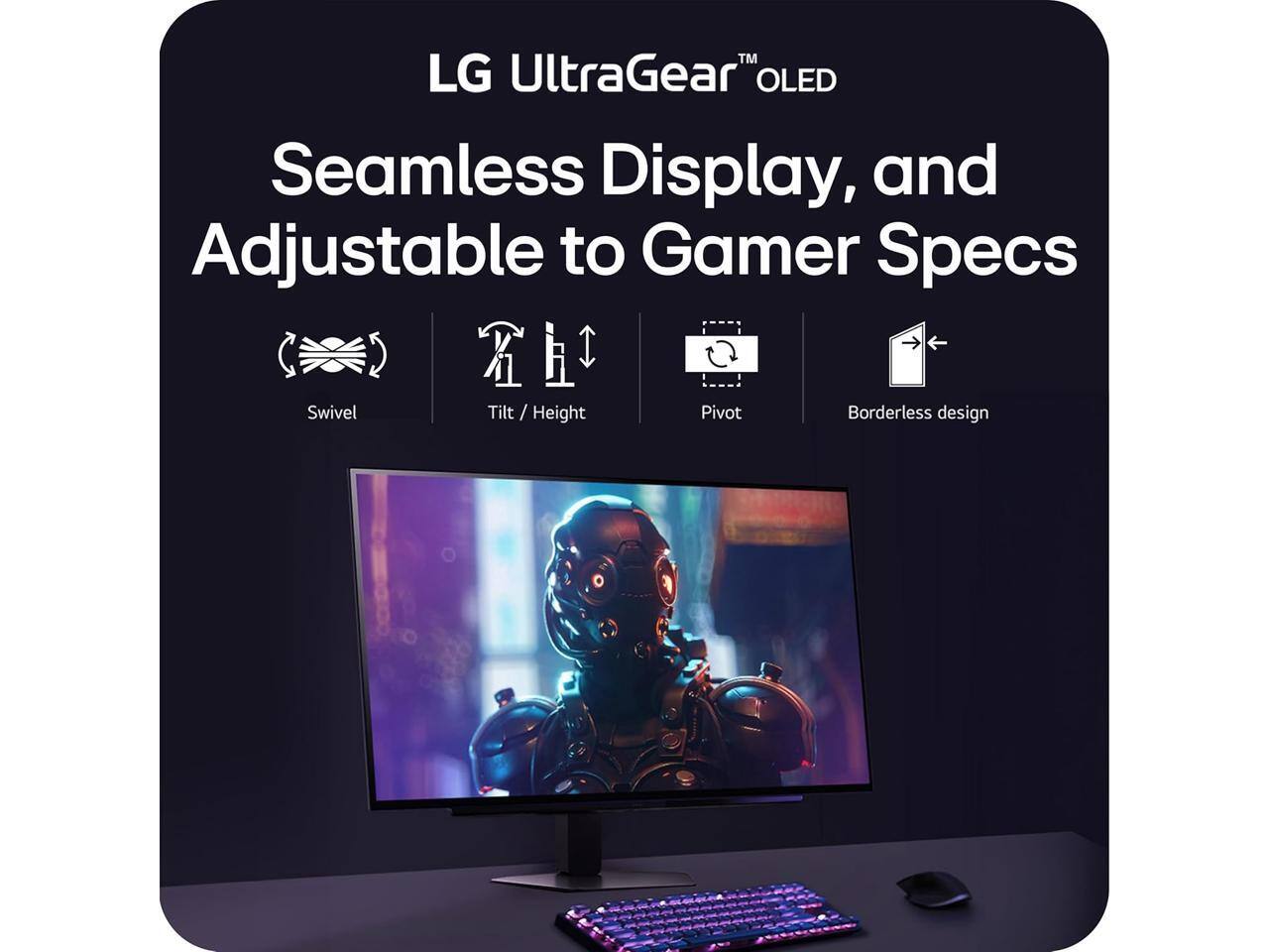 LG UltraGear™ OLED Seamless Display, and Adjustable to Gamer Specs

- Swivel
- Tilt / Height
- Pivot
- Borderless design