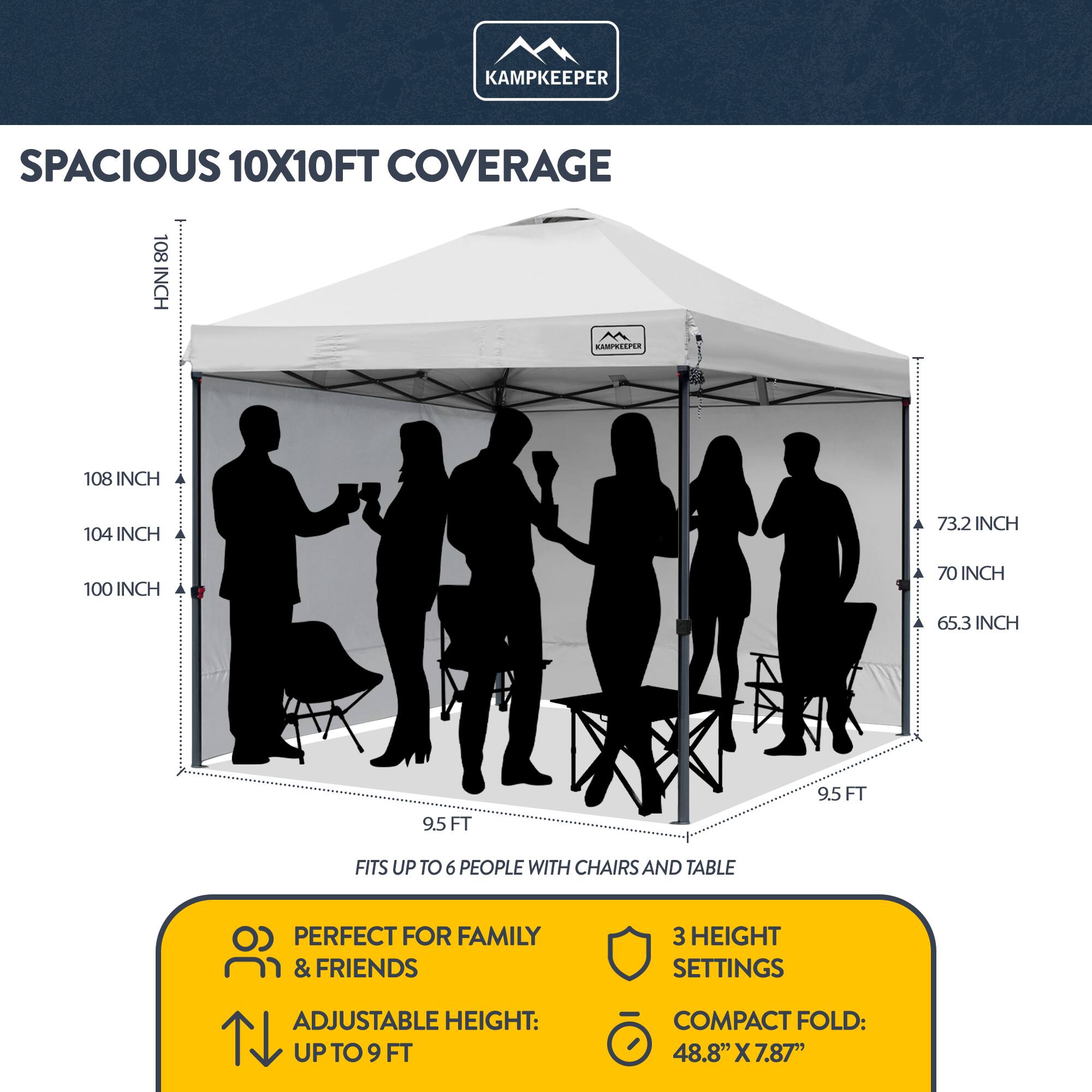 KAMPKEEPER SPACIOUS 10X10FT COVERAGE  
108 INCH  
104 INCH  
100 INCH  
73.2 INCH  
70 INCH  
65.3 INCH  
9.5 FT  
9.5 FT  
FITS UP TO 6 PEOPLE WITH CHAIRS AND TABLE  
PERFECT FOR FAMILY & FRIENDS  
3 HEIGHT SETTINGS  
ADJUSTABLE HEIGHT: UP TO 9 FT  
COMPACT FOLD: 48.8" X 7.87"