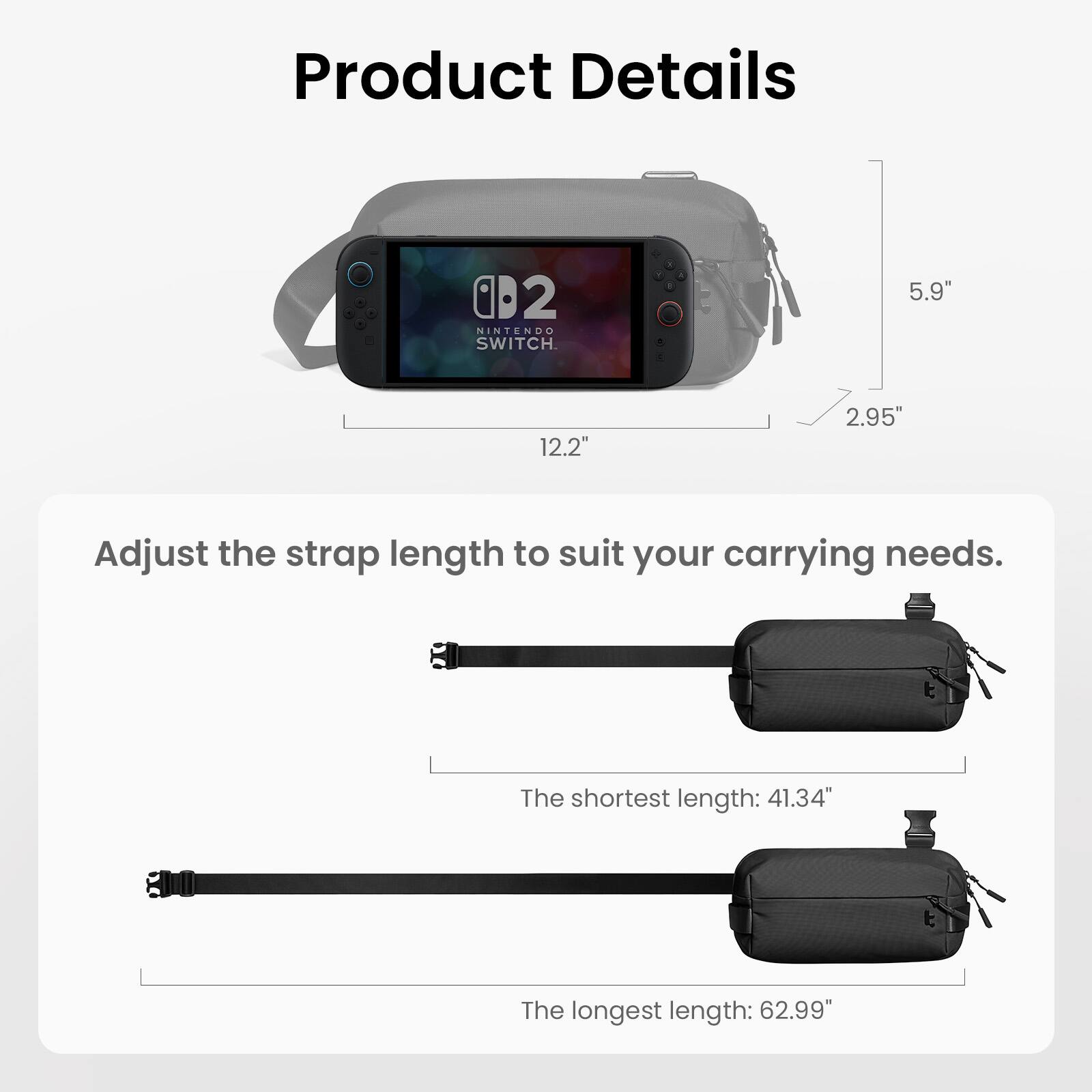 Product Details

- NINTENDO SWITCH
- 5.9" 
- 12.2" 
- 2.95"

Adjust the strap length to suit your carrying needs.

- The shortest length: 41.34"
- The longest length: 62.99"