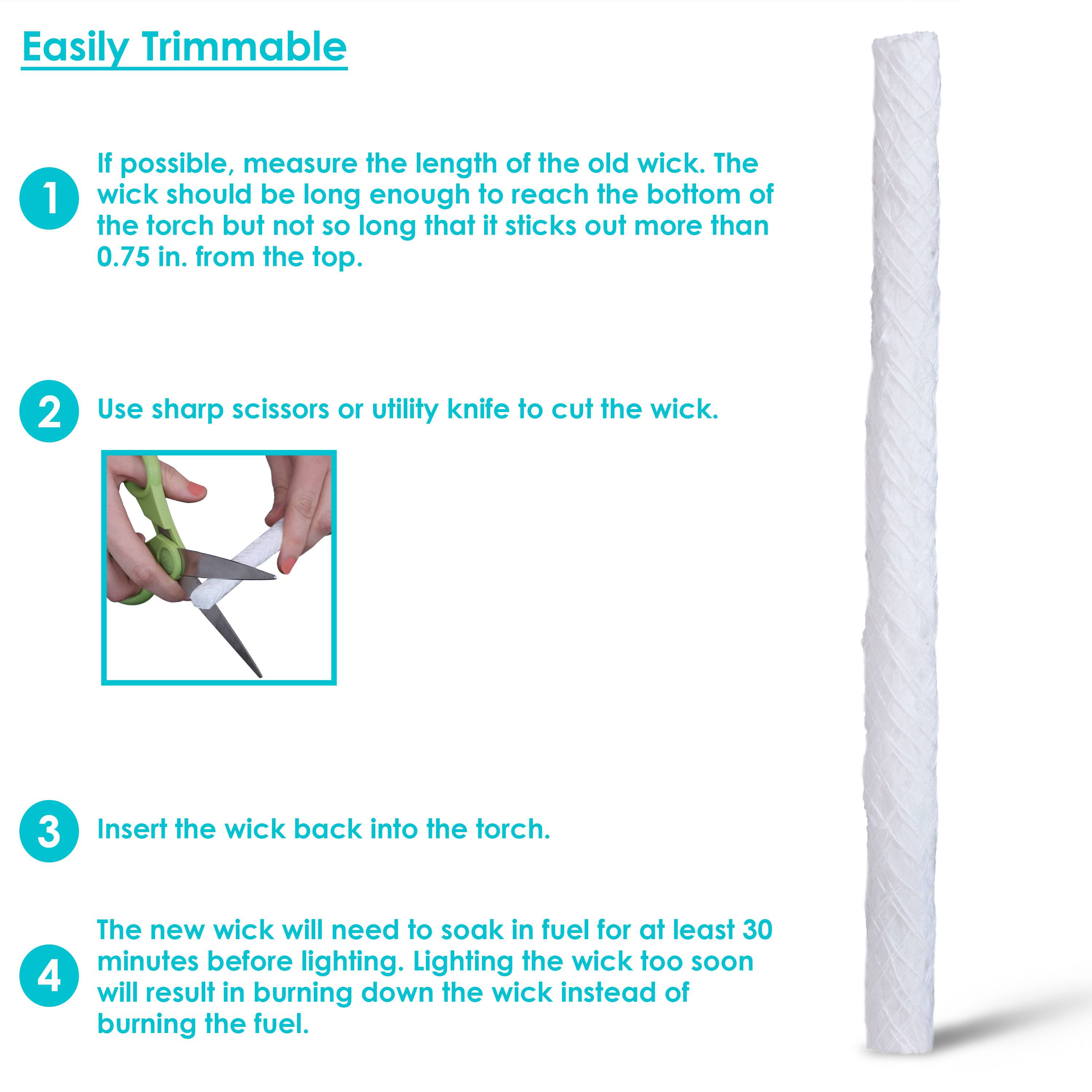 Easily Trimmable

1. If possible, measure the length of the old wick. The wick should be long enough to reach the bottom of the torch but not so long that it sticks out more than 0.75 in. from the top.

2. Use sharp scissors or utility knife to cut the wick.

3. Insert the wick back into the torch.

4. The new wick will need to soak in fuel for at least 30 minutes before lighting. Lighting the wick too soon will result in burning down the wick instead of burning the fuel.