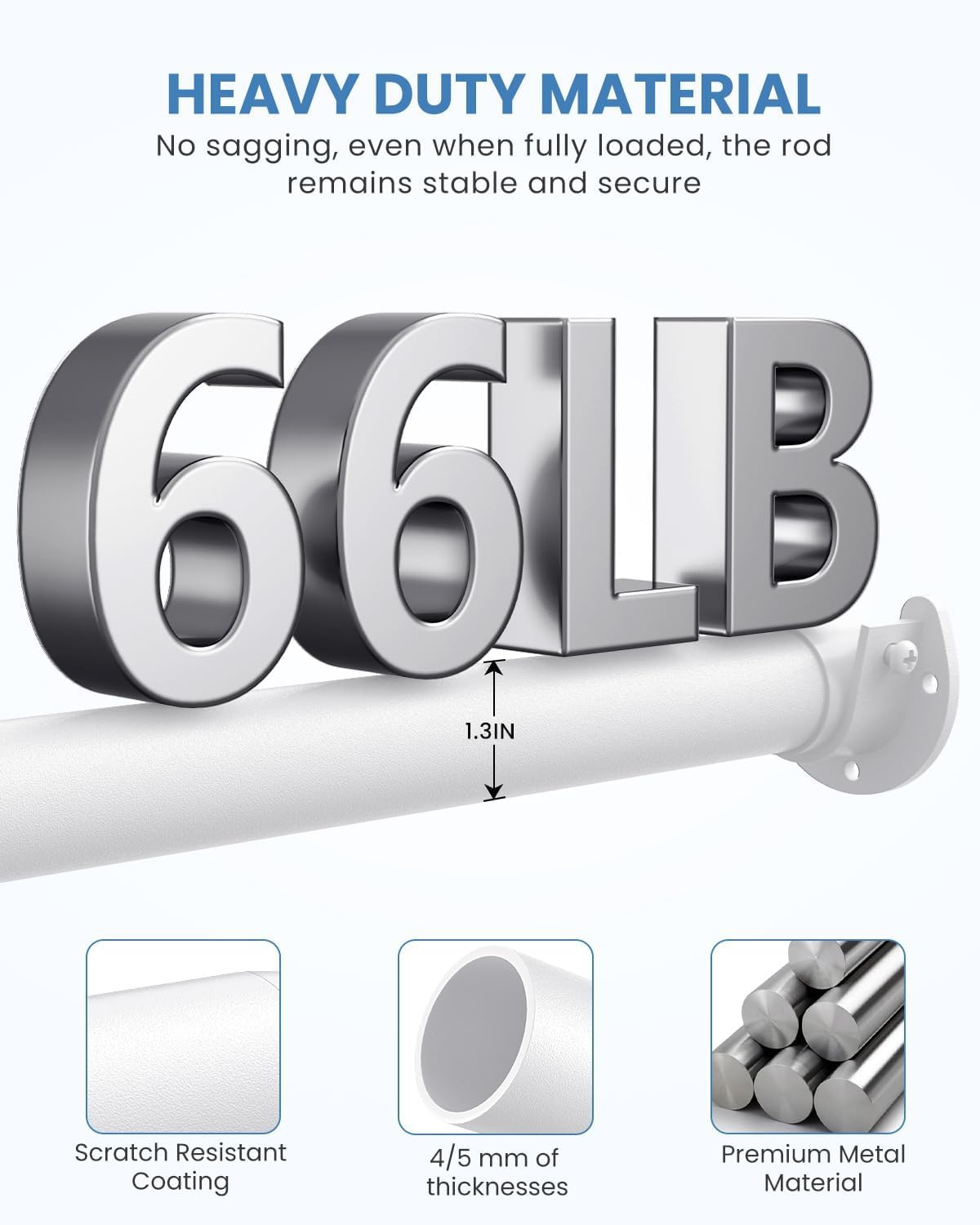 HEAVY DUTY MATERIAL  
No sagging, even when fully loaded, the rod remains stable and secure  

66LB  
1.3IN  

Scratch Resistant Coating  
4/5 mm of thicknesses  
Premium Metal Material