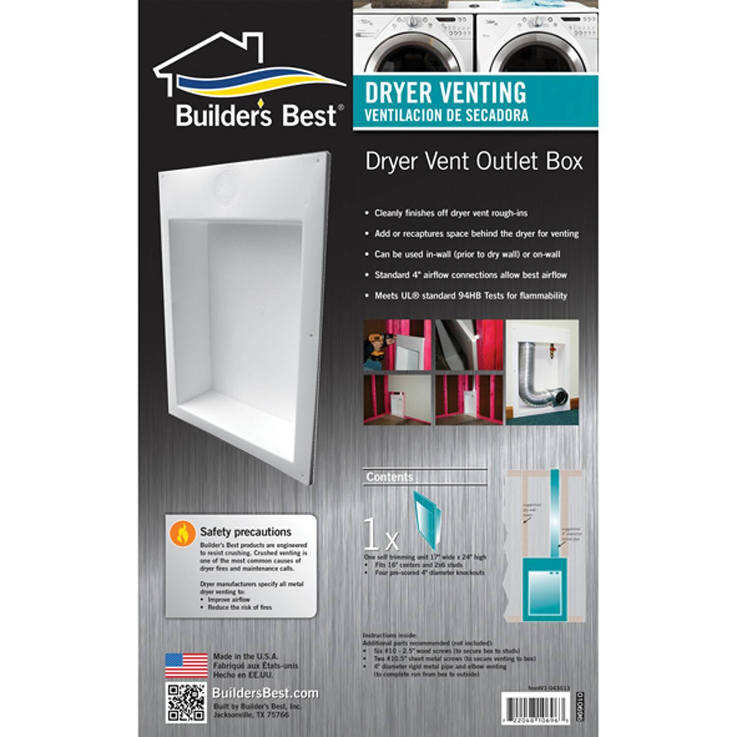 **DRYER VENTING**  
**VENTILACIÓN DE SECADORA**

**Dryer Vent Outlet Box**

- Cleanly finishes off dryer vent rough-ins
- Add or recaptures space behind the dryer for venting
- Can be used in-wall (prior to dry wall) or on-wall
- Standard 4" airflow connections allow best airflow
- Meets UL standard 94HB Tests for flammability

**Safety precautions**  
Builders Best products are engineered to reduce the most common causes of dryer fires and maintenance calls. Dryer manufacturers specify all metal dryer venting to improve airflow and reduce the risk of fires.

**Contents**  
1x  
One self-flashing unit 17" wide x 24" high  
For 4" diameter knockout

**Made in the U.S.A.**  
**Fabriqué aux États-Unis**  
**Hecho en EE.UU.**

**BuildersBest.com**  
Built by Builders Best Inc.  
Jacksonville, TX 75766

**Safety precautions**  
Builders Best products are engineered to reduce the most common causes of dryer fires and maintenance calls. Dryer manufacturers specify all metal dryer venting to improve airflow and reduce
