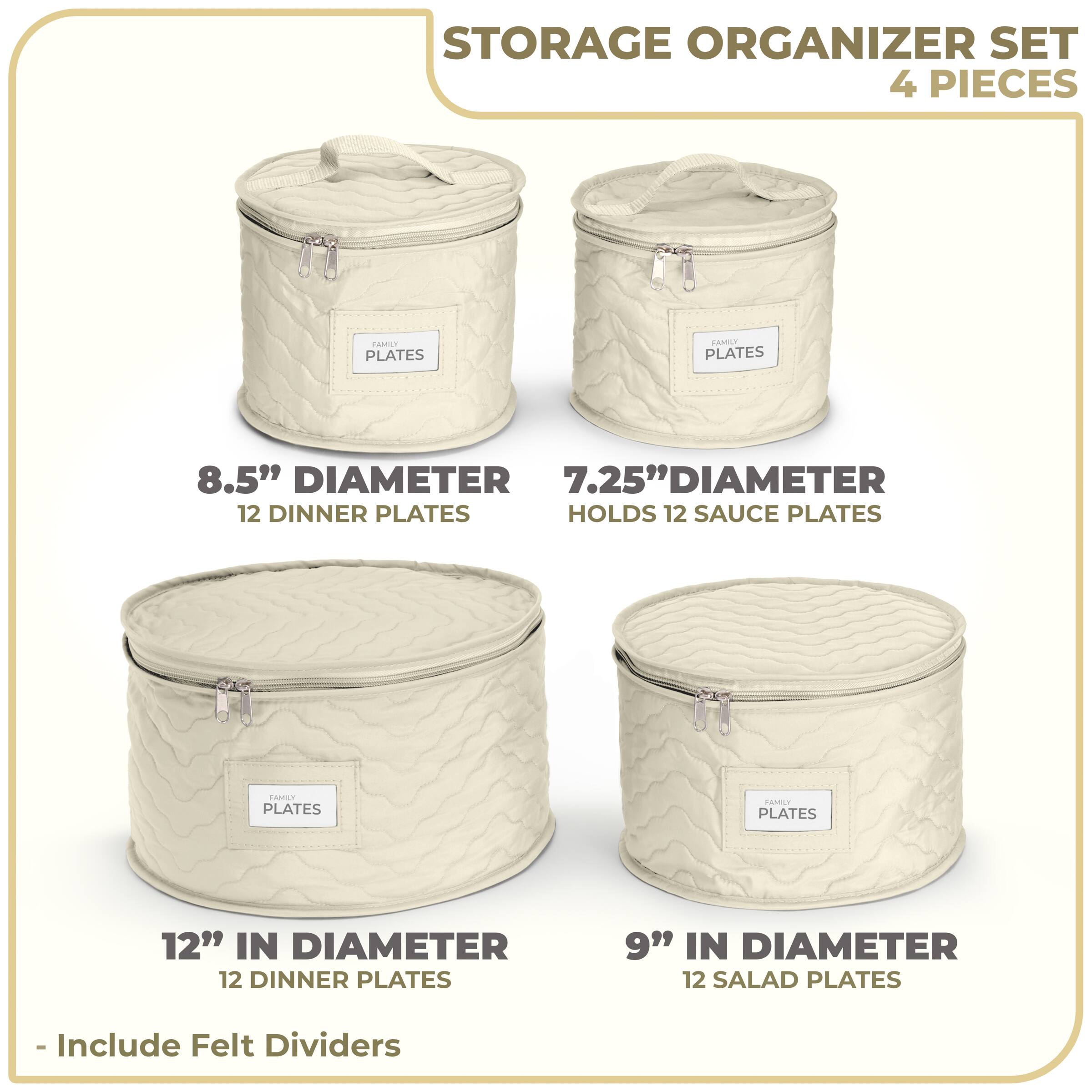 STORAGE ORGANIZER SET  
4 PIECES  

- 8.5" DIAMETER  
  12 DINNER PLATES  

- 7.25" DIAMETER  
  HOLDS 12 SAUCE PLATES  

- 12" IN DIAMETER  
  12 DINNER PLATES  

- 9" IN DIAMETER  
  12 SALAD PLATES  

- Include Felt Dividers