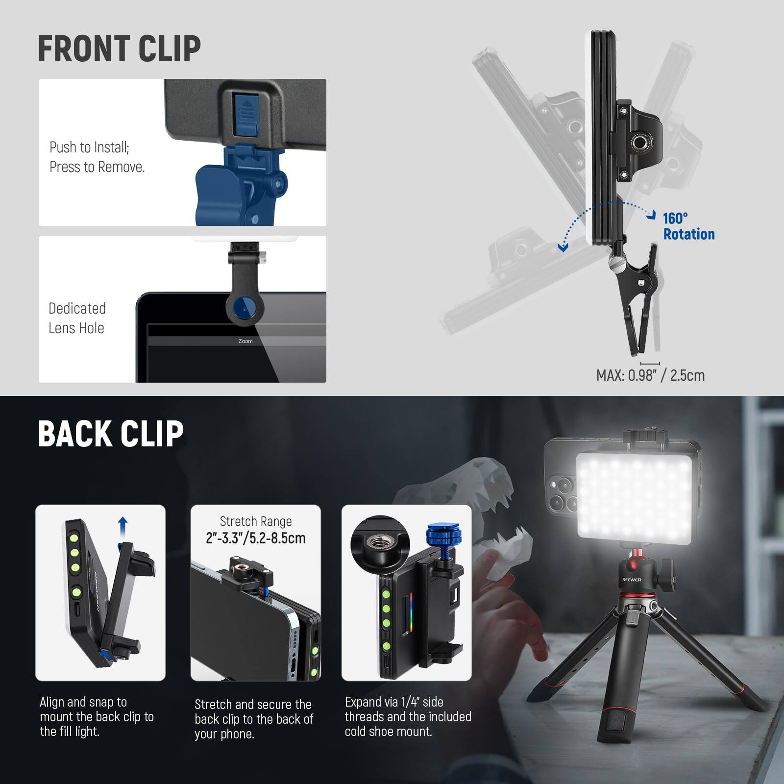 **FRONT CLIP**

- Push to Install; Press to Remove.
- Dedicated Lens Hole
- 160° Rotation
- MAX: 0.98" / 2.5cm

**BACK CLIP**

- Stretch Range: 2"-3.3"/5.2-8.5cm
- Align and snap to mount the back clip to the fill light.
- Stretch and secure the back clip to the back of your phone.
- Expand via 1/4" side threads and the included cold shoe mount.