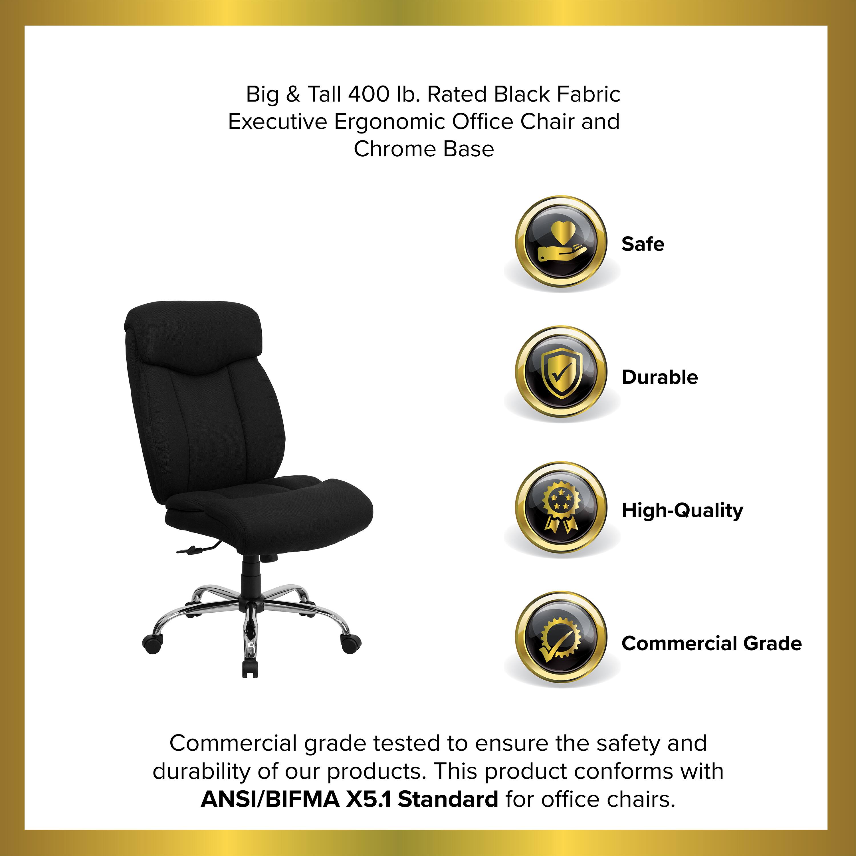 Big & Tall 400 lb. Rated Black Fabric Executive Ergonomic Office Chair and Chrome Base Safe Durable High-Quality Commercial Grade Commercial grade tested to ensure the safety and durability of our products. This product conforms with ANSI/BIFMA X5.1 Standard for office chairs.