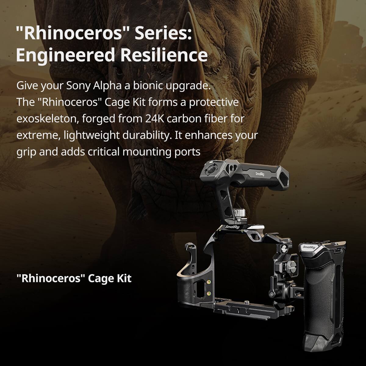 "Rhinoceros" Series: Engineered Resilience

Give your Sony Alpha a bionic upgrade. The "Rhinoceros" Cage Kit forms a protective exoskeleton, forged from 24K carbon fiber for extreme, lightweight durability. It enhances your grip and adds critical mounting ports.

"Rhinoceros" Cage Kit