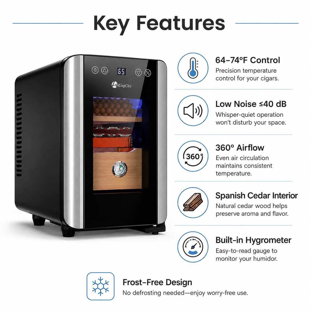 Key Features

- 64-74°F Control: Precision temperature control for your cigars.
- Low Noise <40 dB: Whisper-quiet operation won't disturb your space.
- 360° Airflow: Even air circulation maintains consistent temperature.
- Spanish Cedar Interior: Natural cedar wood helps preserve aroma and flavor.
- Built-in Hygrometer: Easy-to-read gauge to monitor your humidor.
- Frost-Free Design: No defrosting needed—enjoy worry-free use.