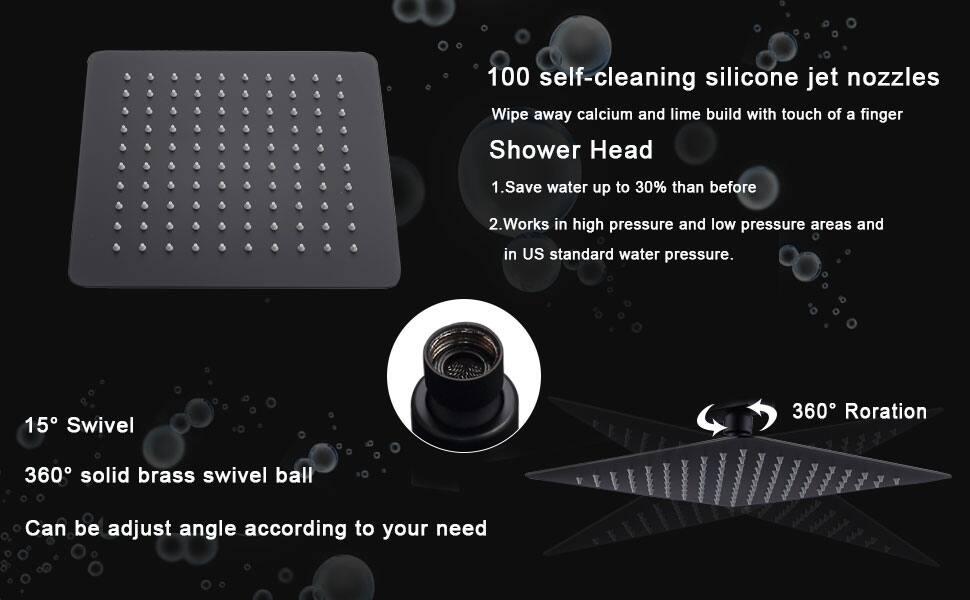 100 self-cleaning silicone jet nozzles  
Wipe away calcium and lime build with touch of a finger  

Shower Head  
1. Save water up to 30% than before  
2. Works in high pressure and low pressure areas and in US standard water pressure.  

15° Swivel  
360° solid brass swivel ball  
Can be adjust angle according to your need  

360° Rotation