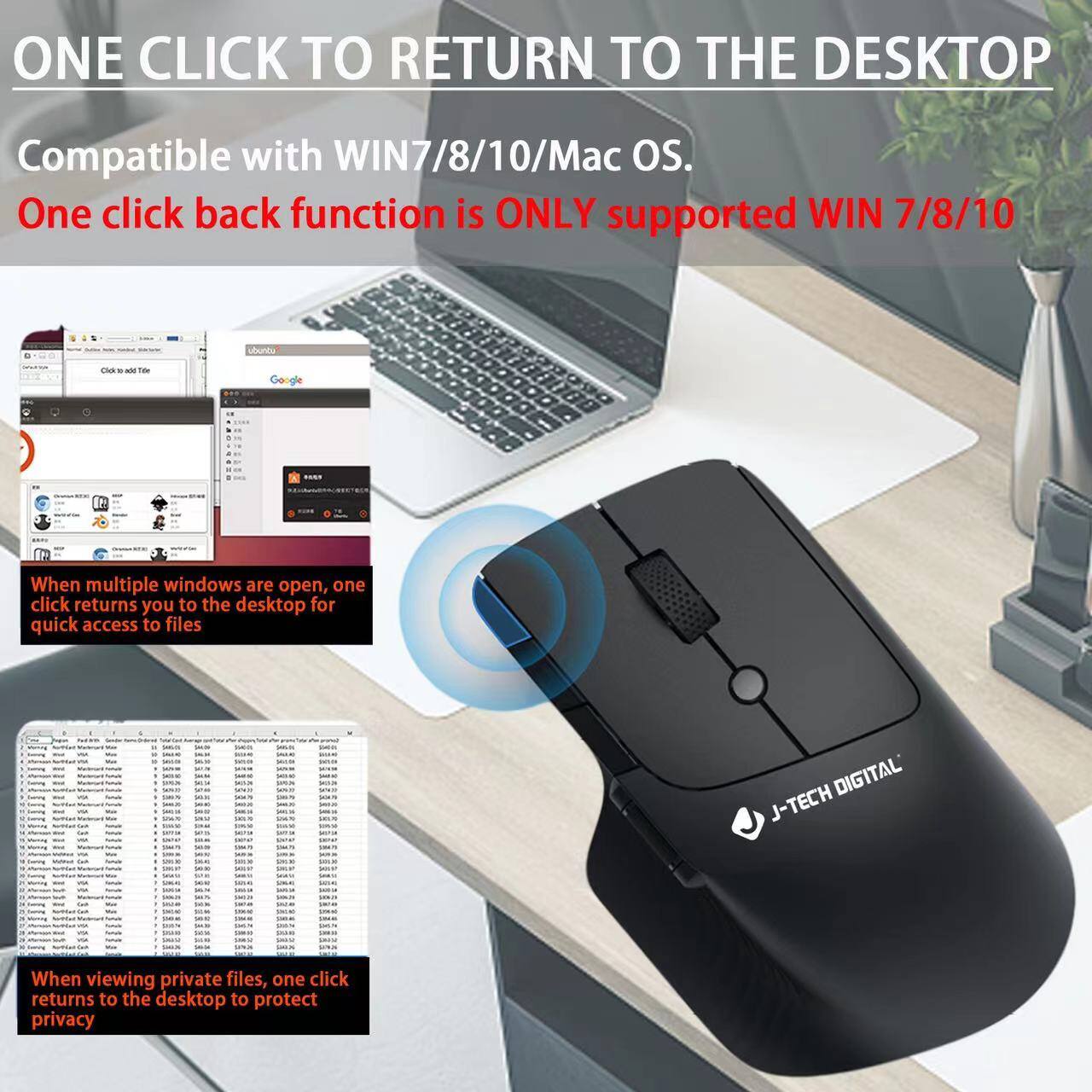 ONE CLICK TO RETURN TO THE DESKTOP

Compatible with WIN7/8/10/Mac OS.

One click back function is ONLY supported WIN 7/8/10

When multiple windows are open, one click returns you to the desktop for quick access to files

When viewing private files, one click returns to the desktop to protect privacy

J-TECH DIGITAL