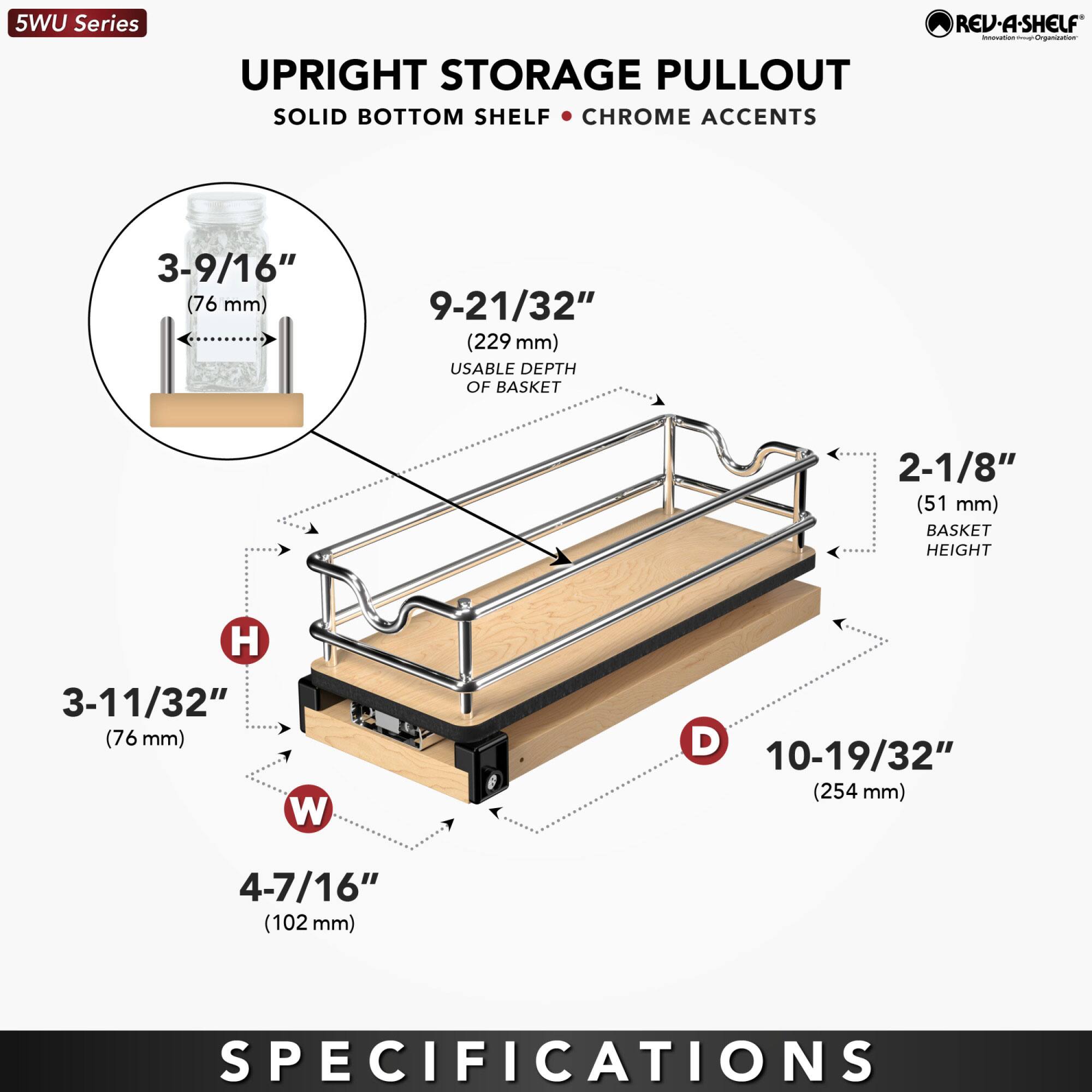 5WU Series UPRIGHT STORAGE PULLOUT SOLID BOTTOM SHELF CHROME ACCENTS REV-A-SHELF

- 3-9/16" (76 mm) BASKET HEIGHT
- 9-21/32" (229 mm) USABLE DEPTH OF BASKET
- 2-1/8" (51 mm) BASKET HEIGHT
- 3-11/32" (76 mm) W
- 10-19/32" (254 mm) D
- 4-7/16" (102 mm) SPECIFICATIONS