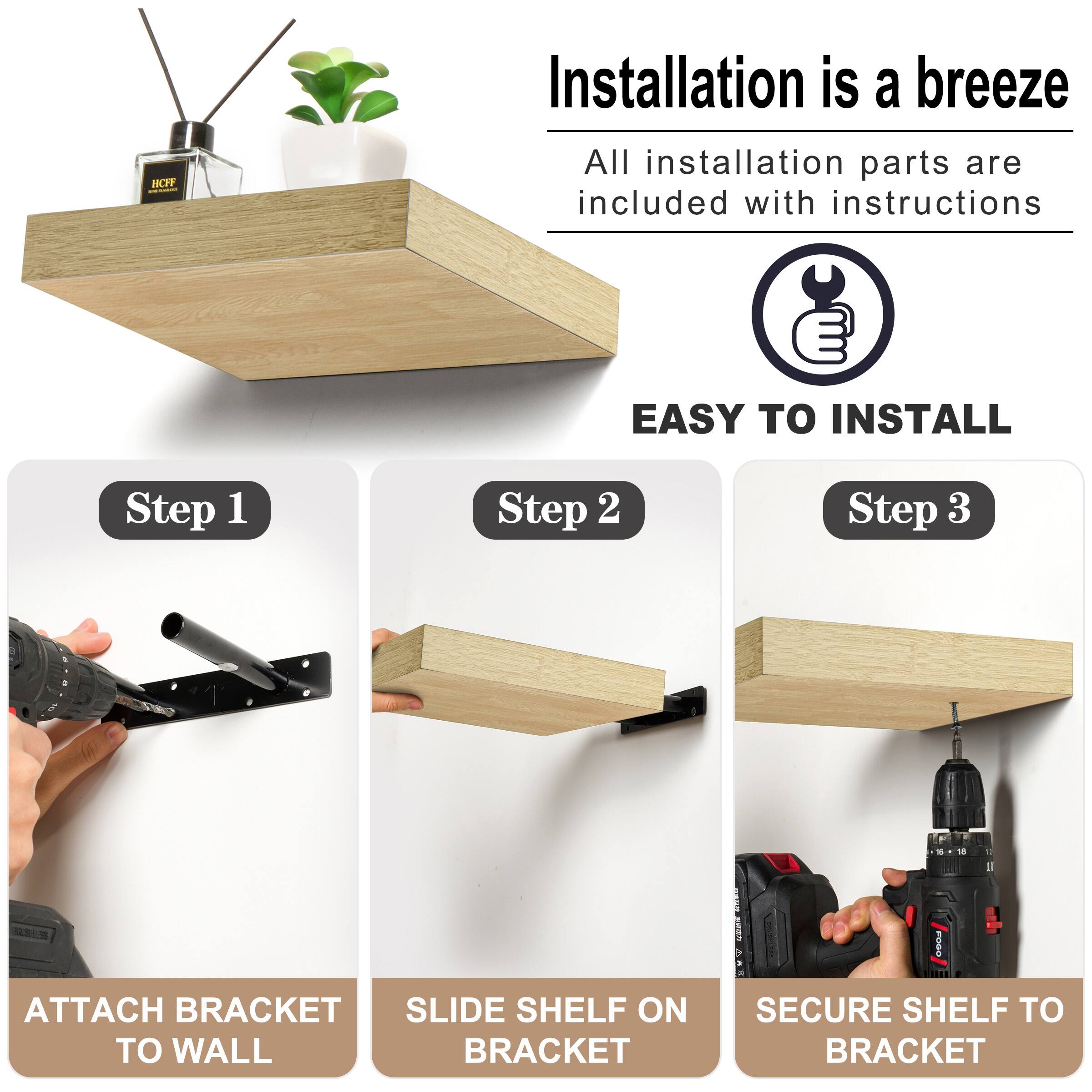 B Installation is a breeze All installation parts are included with instructions EASY  INSTALL Step 1 Step 2 Step 3 ATTACH BRACKET TO WALL SLIDE SHELF ON BRACKET SECURE SHELF TO BRACKET