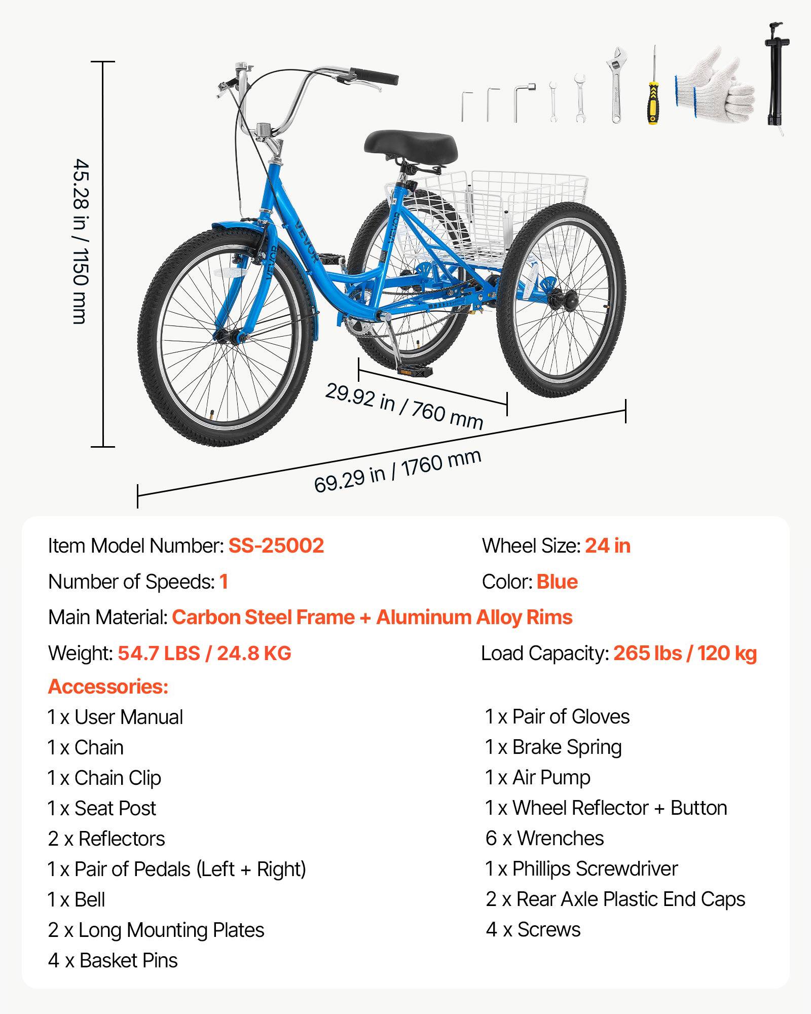 45.28 in / 1150 mm

ALAOR

29.92 in / 760 mm

69.29 in / 1760 mm

Item Model Number: SS-25002

Wheel Size: 24 in

Number of Speeds: 1

Color: Blue

Main Material: Carbon Steel Frame + Aluminum Alloy Rims

Weight: 54.7 LBS / 24.8 KG

Load Capacity: 265 lbs / 120 kg

Accessories: 1 x User Manual, 1 x Pair of Gloves, 1 x Chain, 1 x Brake Spring, 1 x Chain Clip, 1 x Air Pump, 1 x Seat Post, 1 x Wheel Reflector + Button, 2 x Reflectors, 6 x Wrenches, 1 x Pair of Pedals (Left + Right), 1 x Bell, 2 x Rear Axle Plastic End Caps, 2 x Long Mounting Plates, 4 x Screws, 4 x Basket Pins