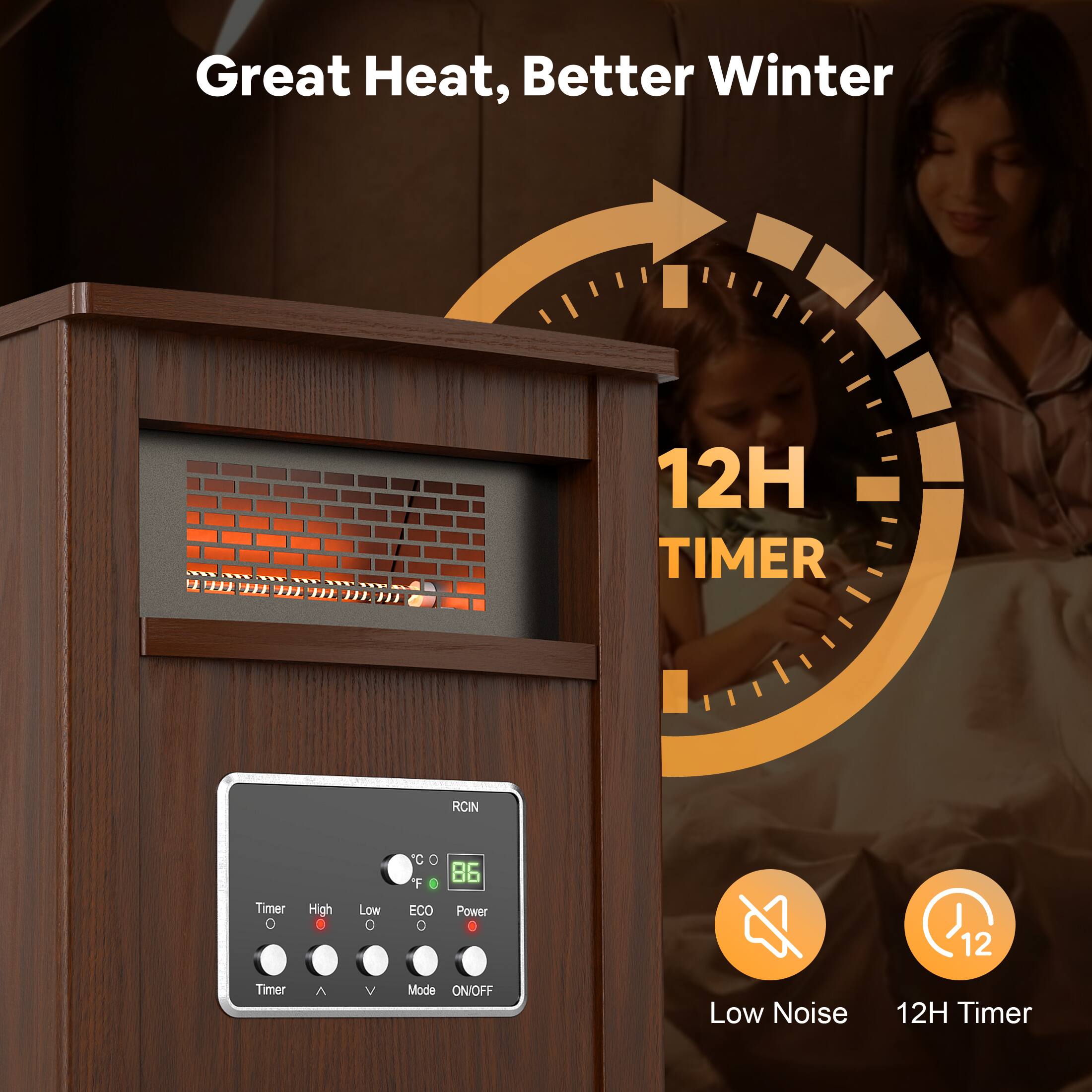 Great Heat, Better Winter

12H TIMER

Low Noise

12H Timer

RCIN

Timer High Low ECO Power

86°F

ON/OFF Mode Timer