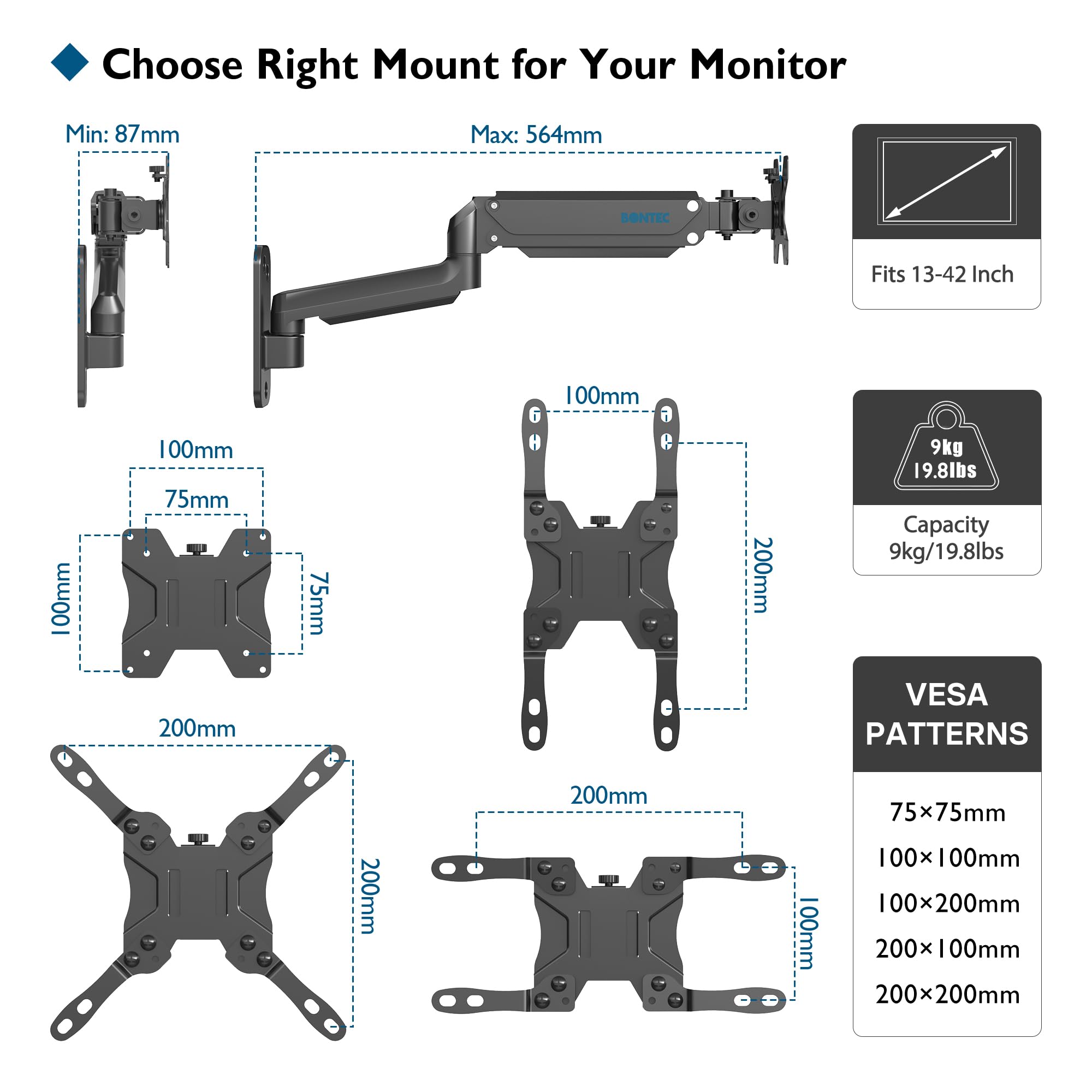 Choose Right Mount for Your Monitor

Min: 87mm  
Max: 564mm

Fits 13-42 Inch

Capacity: 9kg / 19.8lbs

VESA PATTERNS  
75x75mm  
100x100mm  
100x200mm  
200x100mm  
200x200mm