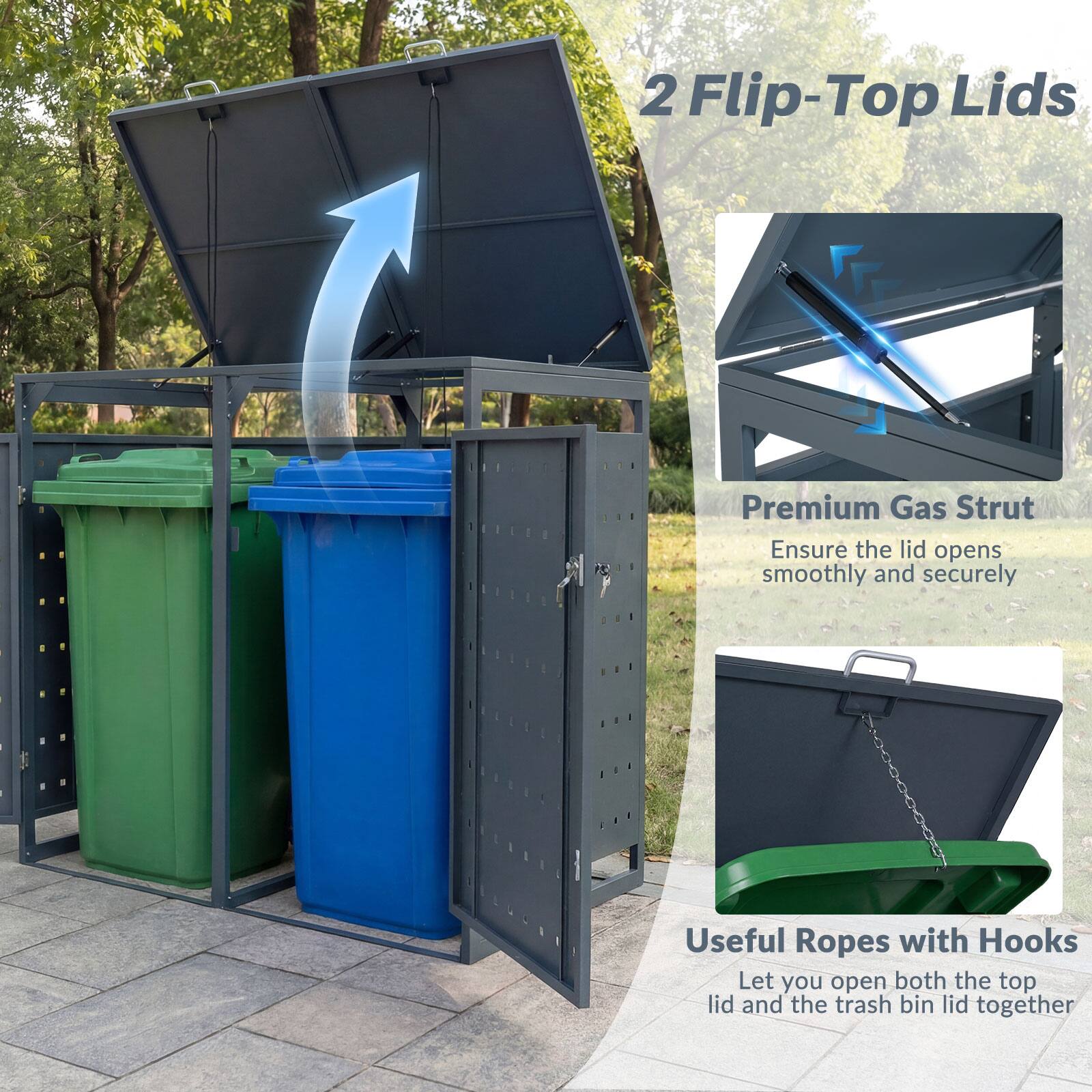 2 Flip-Top Lids

Premium Gas Strut
Ensure the lid opens smoothly and securely

Useful Ropes with Hooks
Let you open both the top lid and the trash bin lid together