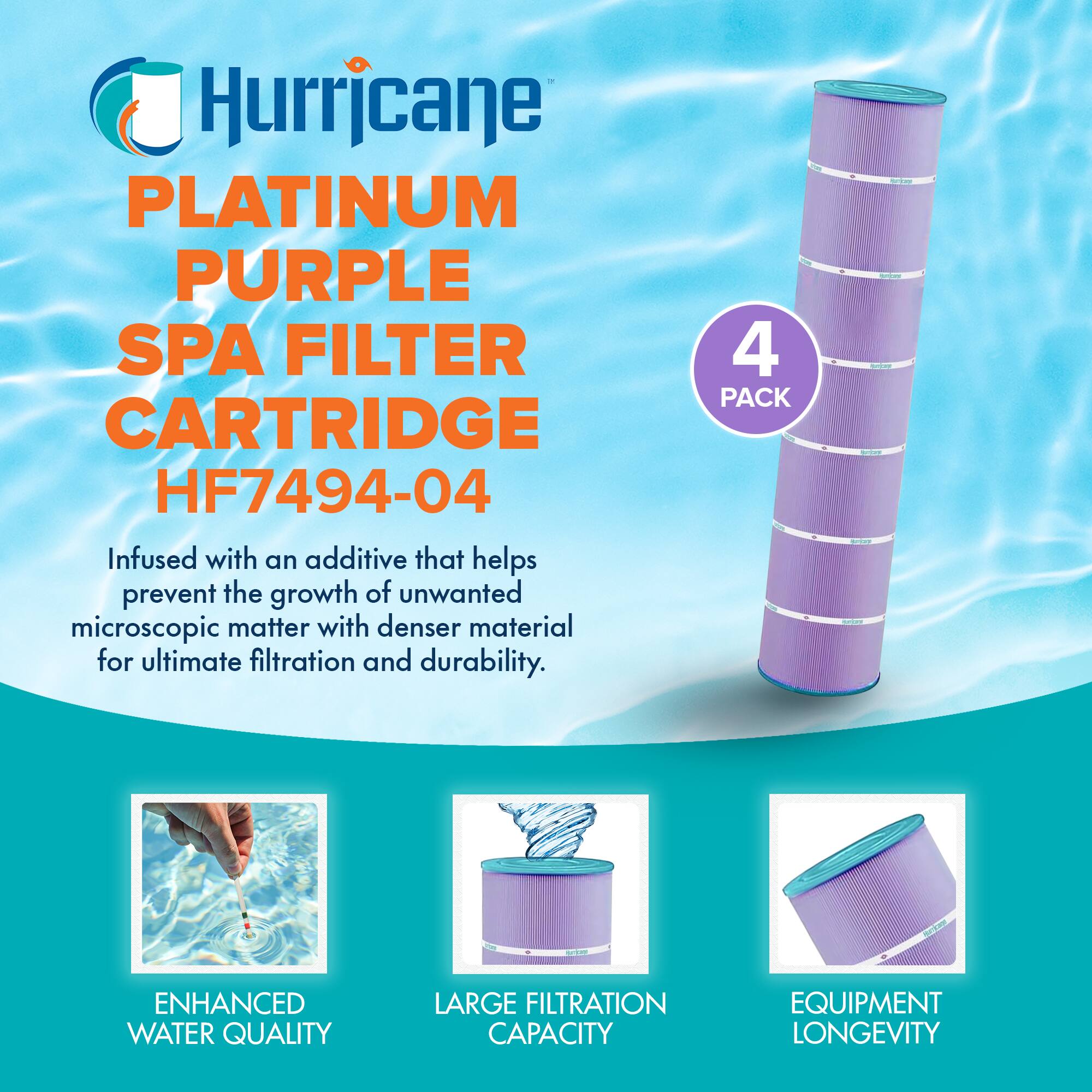 Hurricane  
PLATINUM PURPLE SPA FILTER CARTRIDGE  
HF7494-04  

Infused with an additive that helps prevent the growth of unwanted microscopic matter with denser material for ultimate filtration and durability.  

4 PACK  

ENHANCED WATER QUALITY  
LARGE FILTRATION CAPACITY  
EQUIPMENT LONGEVITY