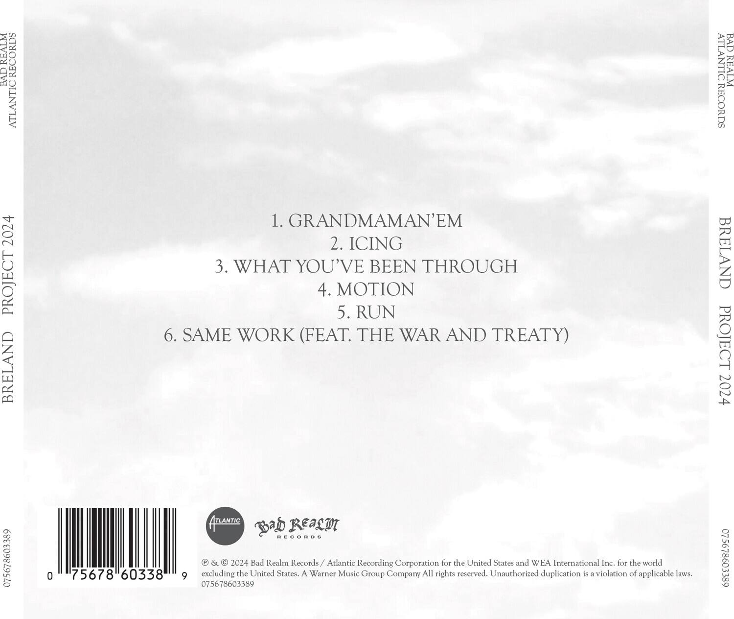**REALM RECORDS**  
**BAD ATLANTIC**  
**REALM RECORDS**  
**2024 PROJECT**  
**BRELAND**  

1. GRANDMAMAN'EM  
2. ICING  
3. WHAT YOU'VE BEEN THROUGH  
4. MOTION  
5. RUN  
6. SAME WORK (FEAT. THE WAR AND TREATY)  

**BRELAND PROJECT 2024**  

**075678603389**  
**0 75678 60338**  

**ATLANTIC**  
**BAD REALM RECORDS**  
**P & 2024 Bad Realm Records / Atlantic Recording Corporation for the United States and WEA International Inc. for the world excluding the United States. A Warner Music Group Company All rights reserved. Unauthorized duplication is a violation of applicable laws.**  

**075678603389**  
**075678603389**  

**© & ℗ 2024 Bad Realm Records / Atlantic Recording Corporation for the United States and WEA International Inc. for the world excluding