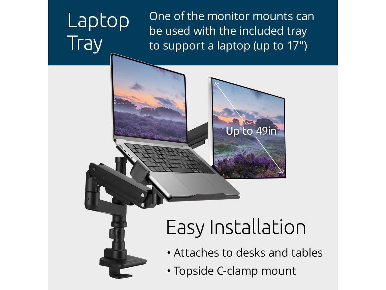Laptop Tray

One of the monitor mounts can be used with the included tray to support a laptop (up to 17")

Up to 49in

Easy Installation
- Attaches to desks and tables
- Topside C-clamp mount