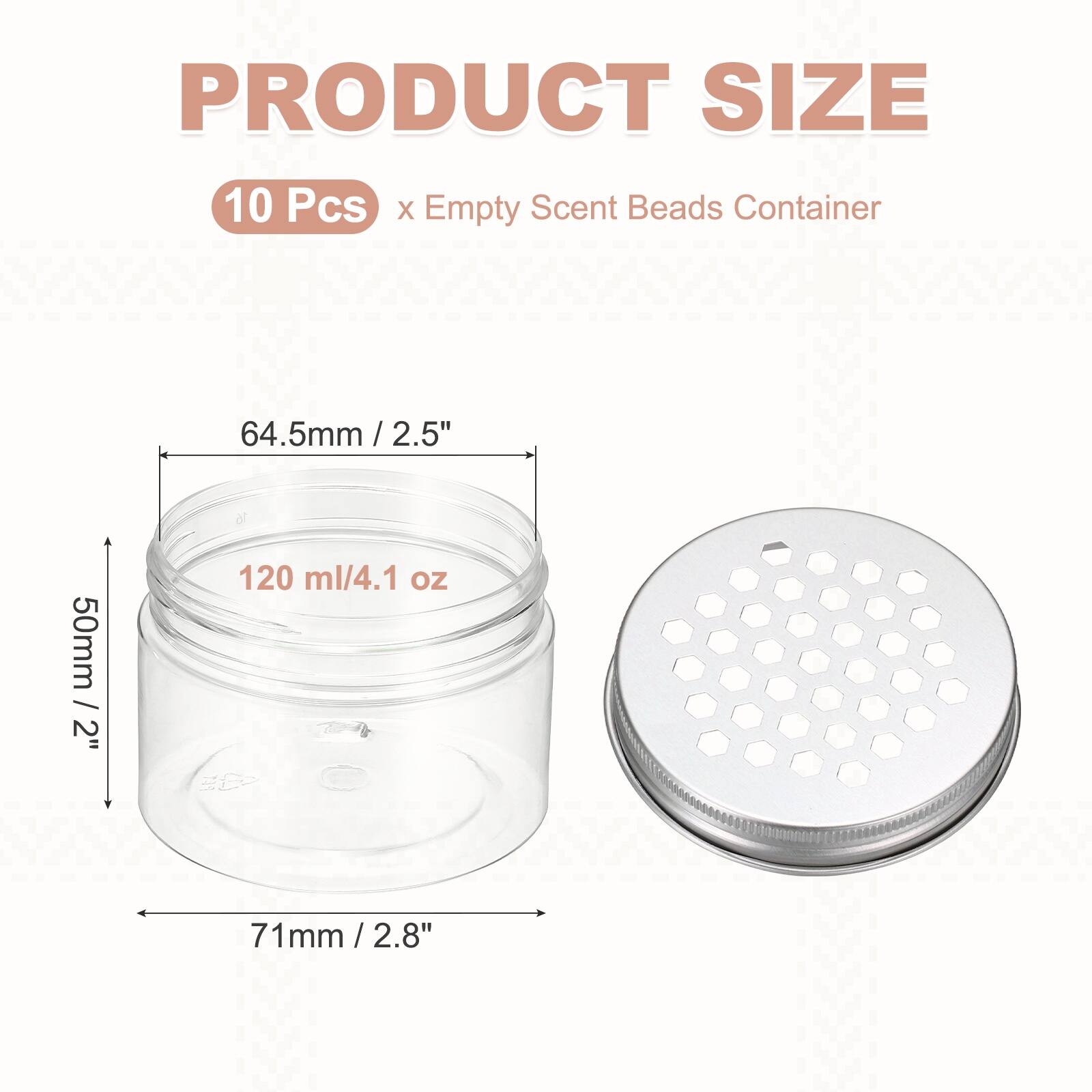 PRODUCT SIZE  
10 Pcs x Empty Scent Beads Container  
64.5mm / 2.5"  
50mm / 2"  
120 ml / 4.1 oz  
71mm / 2.8"