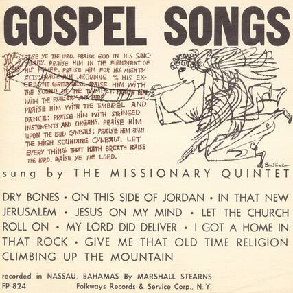 **GOSPEL SONGS**
**RESE THE DRD. PRAISE GOD IN HIS SANCTUARY. PRAISE HIM IN THE FIRMAMENT OF HIS POWER. PRAISE HIM FOR HIS MIGHTY ACTS: RAISE HIM ACCORDING TO HIS EXCELLENT GREATNESS. PRAISE HIM WITH THE SOUND OF THE TRUMPET. PRAISE HIM WITH THE PSALM AND THE HARP. PRAISE HIM WITH THE TIMBREL AND DANCE: PRAISE HIM WITH STRINGED INSTRUMENTS AND ORGANS, PRAISE HIM WITH THE SOUNDING CYMBALS. LET EVERY THING THAT HATH BREATH RAISE THE LORD. THE LORD.**
**sung by THE MISSIONARY QUINTET**
**DRY BONES • ON THIS SIDE OF JORDAN • IN THAT NEW JERUSALEM • JESUS ON MY MIND • LET THE CHURCH ROLL ON • MY LORD DID DELIVER • I GOT A HOME IN THAT ROCK • GIVE ME THAT OLD TIME RELIGION • CLIMBING UP THE MOUNTAIN**
**recorded in NASSAU, BAHAMAS By MARSHALL STEAR
