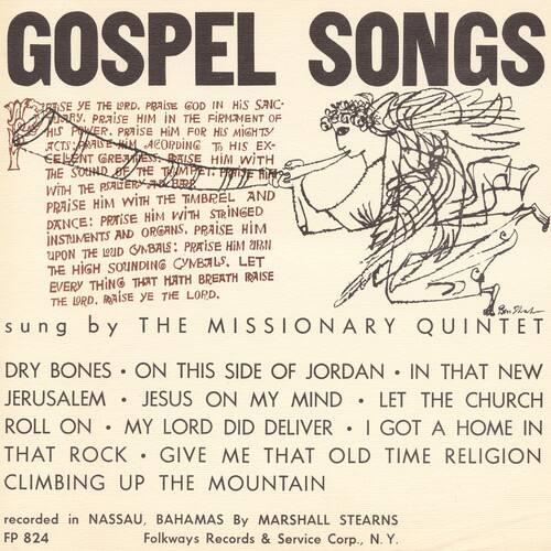 **GOSPEL SONGS**

**RESE THE DRD. PRAISE GOD IN HIS SANCTUARY. PRAISE HIM IN THE FIRMAMENT OF HIS POWER. PRAISE HIM FOR HIS MIGHTY ACTS: RAISE HIM ACCORDING TO HIS EXCELLENT GREATNESS. PRAISE HIM WITH THE SOUND OF THE TRUMPET. PRAISE HIM WITH THE PSALM AND THE HARP. PRAISE HIM WITH THE TIMBREL AND DANCE: PRAISE HIM WITH STRINGED INSTRUMENTS AND ORGANS, PRAISE HIM WITH THE SOUNDING CYMBALS. LET EVERY THING THAT HATH BREATH RAISE THE LORD. THE LORD.**

**sung by THE MISSIONARY QUINTET**

**DRY BONES • ON THIS SIDE OF JORDAN • IN THAT NEW JERUSALEM • JESUS ON MY MIND • LET THE CHURCH ROLL ON • MY LORD DID DELIVER • I GOT A HOME IN THAT ROCK • GIVE ME THAT OLD TIME RELIGION • CLIMBING UP THE MOUNTAIN**

**recorded in NASSAU, BAHAMAS By MARSHALL STEAR