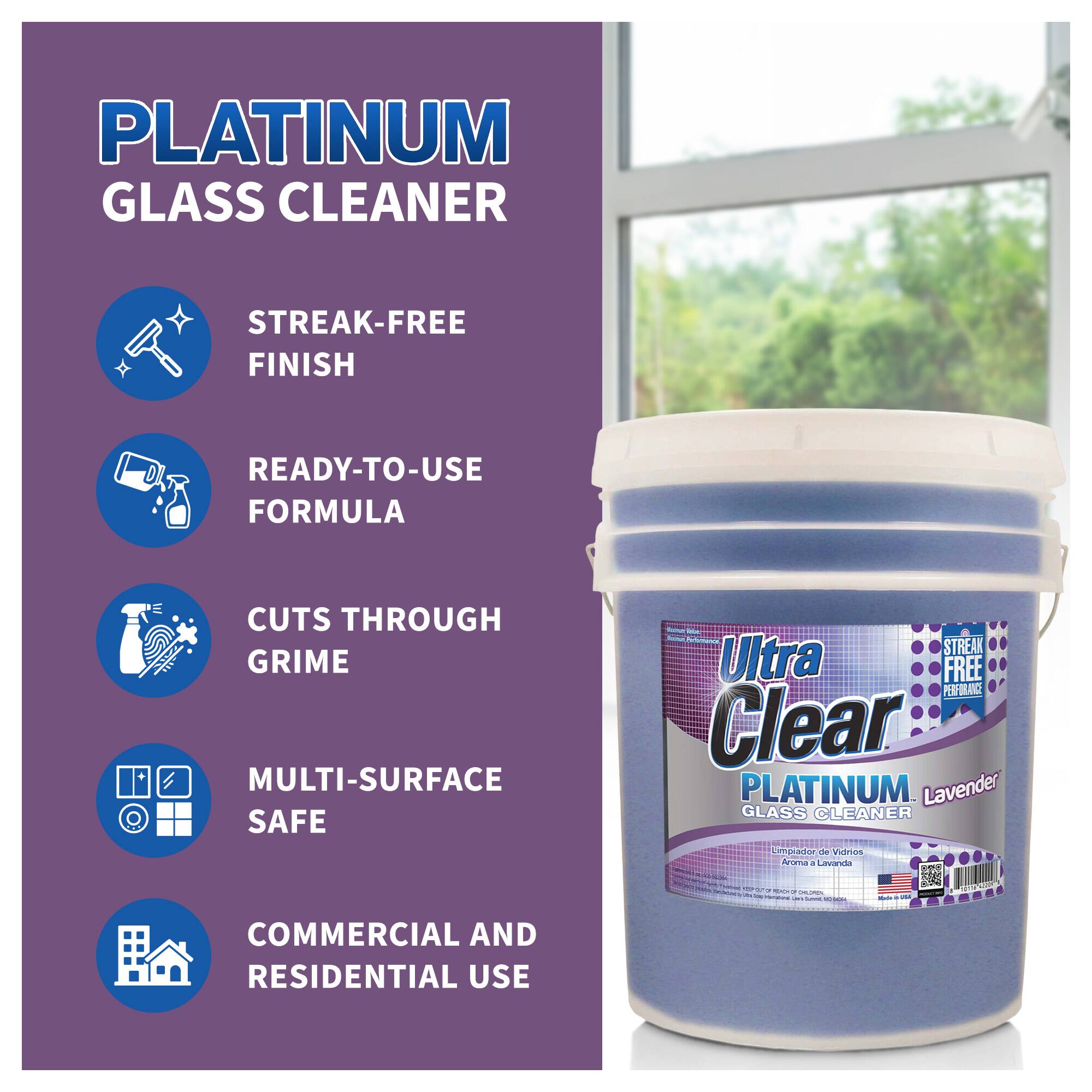 PLATINUM GLASS CLEANER

- STREAK-FREE FINISH
- READY-TO-USE FORMULA
- CUTS THROUGH GRIME
- MULTI-SURFACE SAFE
- COMMERCIAL AND RESIDENTIAL USE

Ultra Clear PLATINUM GLASS CLEANER
Lavender

Limpia Vidrios
Aroma a Lavanda

STREAK FREE PERFORMANCE