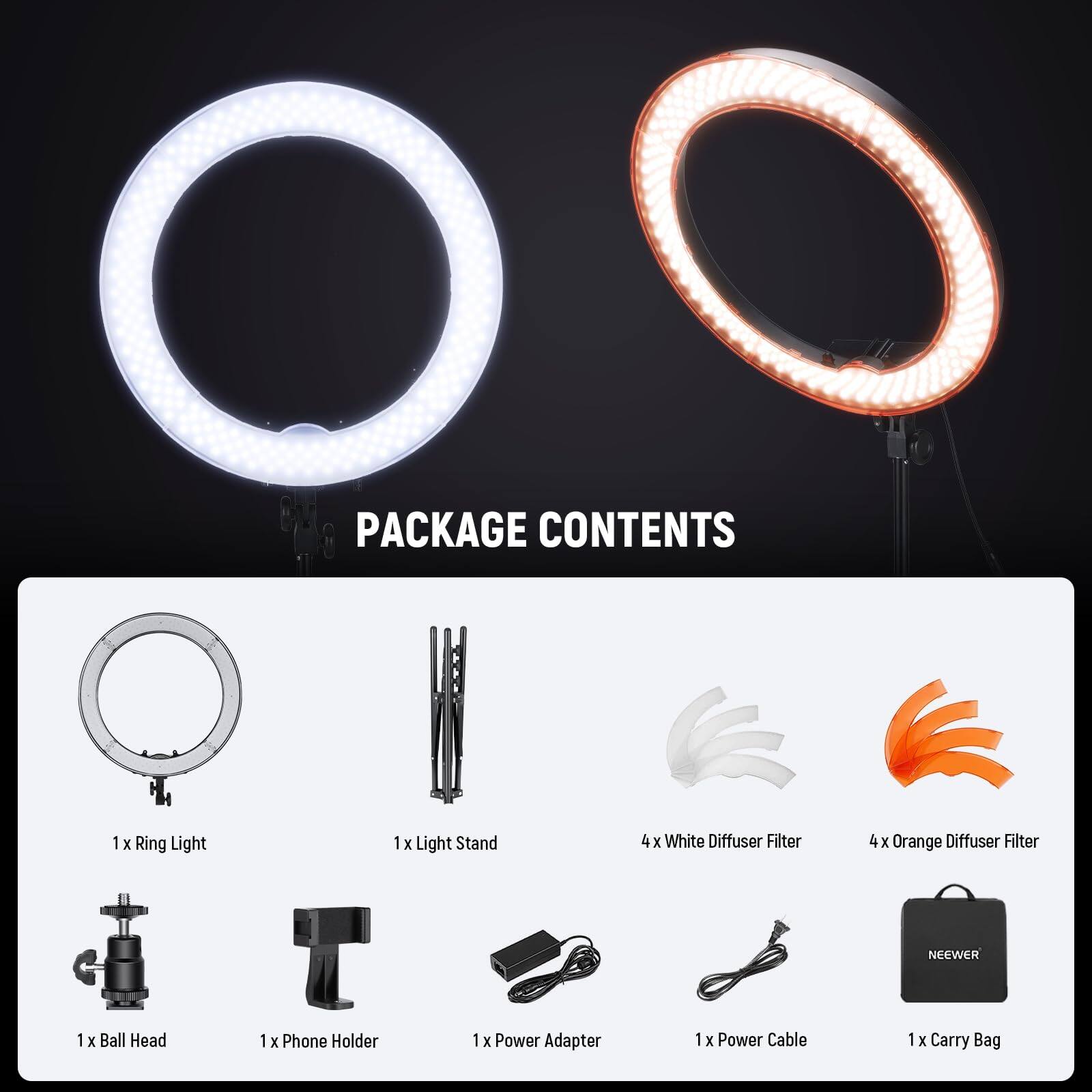 PACKAGE CONTENTS  
1 x Ring Light  
1 x Light Stand  
4 x White Diffuser Filter  
4 x Orange Diffuser Filter  
1 x Ball Head  
1 x Phone Holder  
1 x Power Adapter  
1 x Power Cable  
1 x Carry Bag