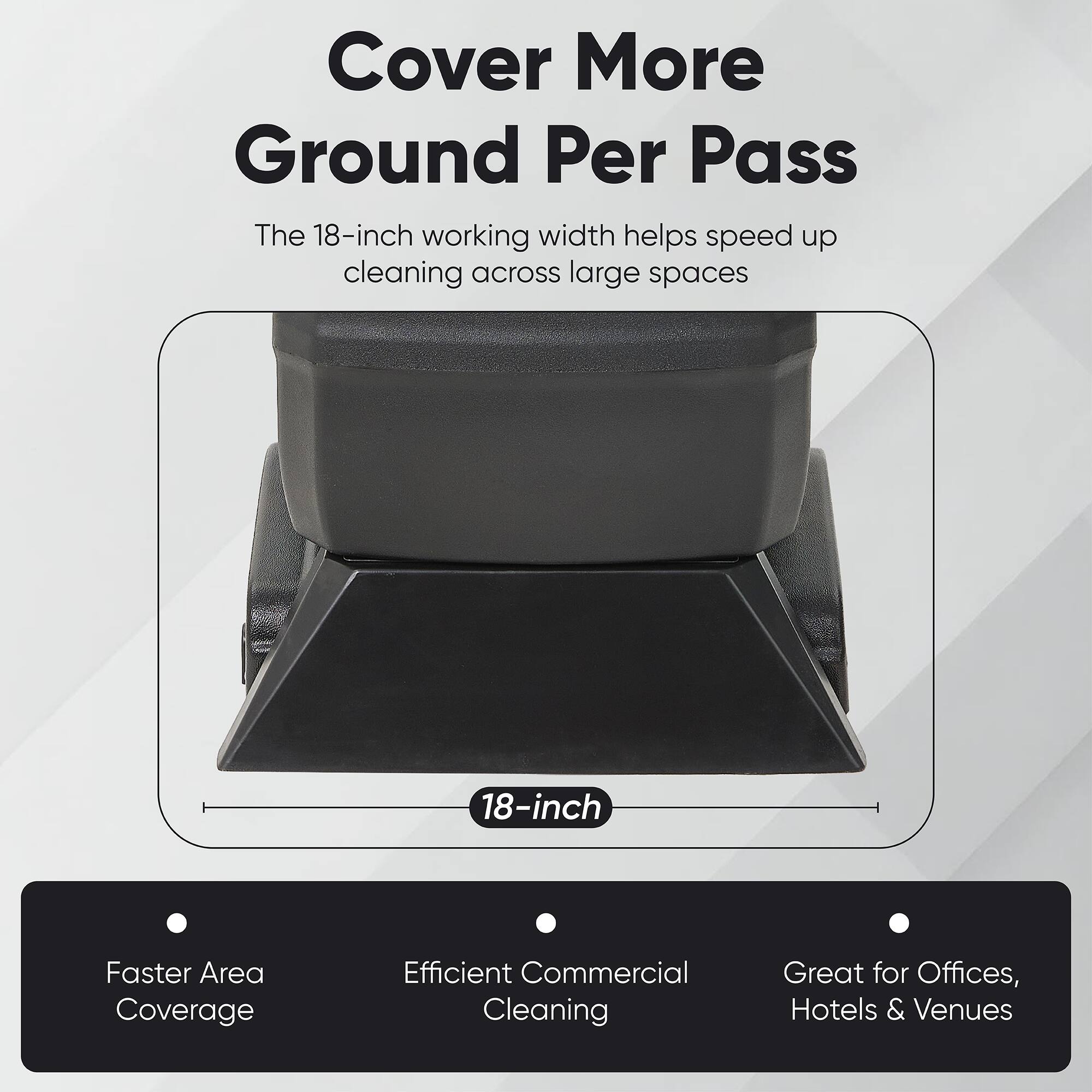 Cover More Ground Per Pass

The 18-inch working width helps speed up cleaning across large spaces

18-inch

Faster Area Coverage
Efficient Commercial Cleaning
Great for Offices, Hotels & Venues