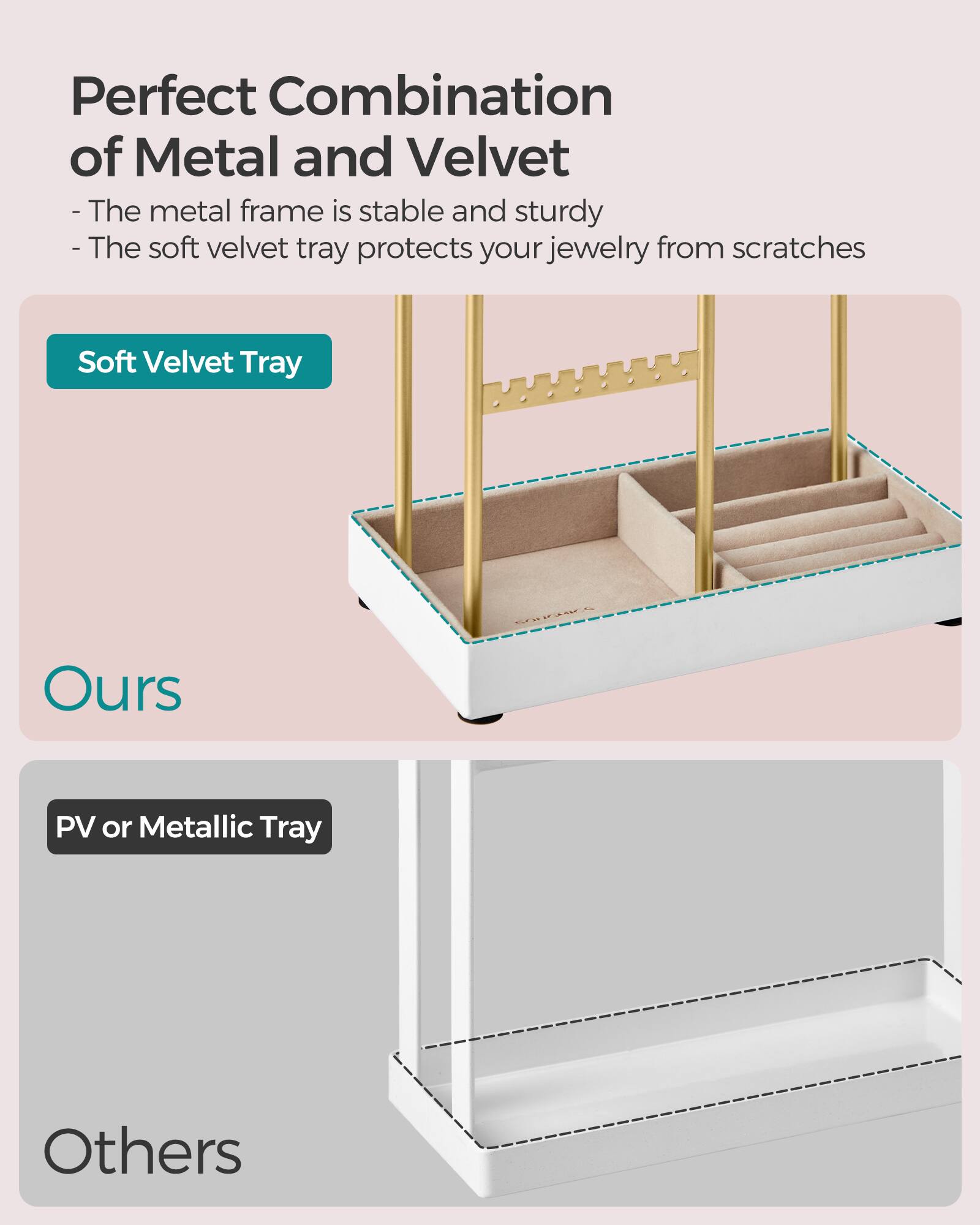 Perfect Combination of Metal and Velvet  
- The metal frame is stable and sturdy  
- The soft velvet tray protects your jewelry from scratches  

Soft Velvet Tray  
Ours  

PV or Metallic Tray  
Others
