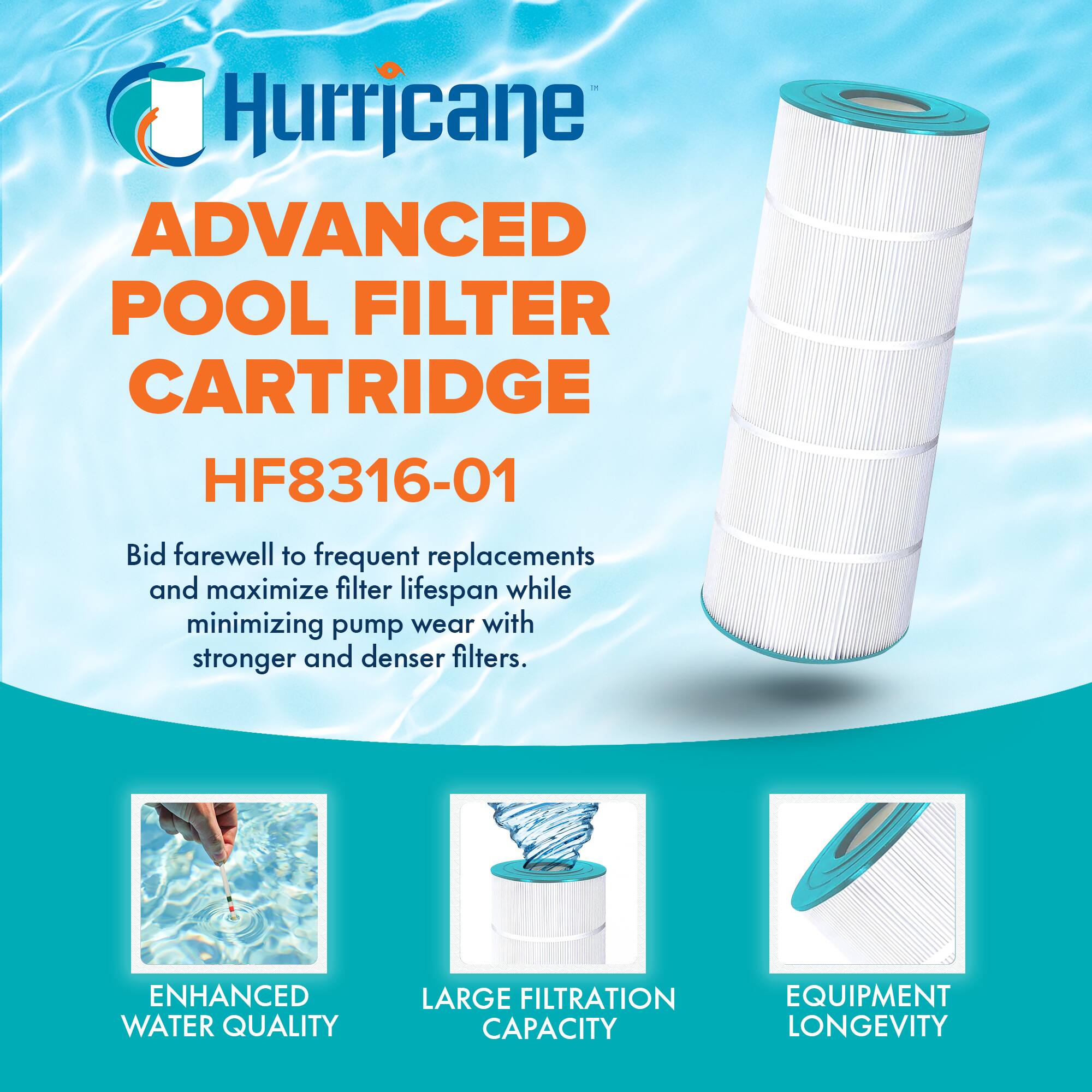 Hurricane ADVANCED POOL FILTER CARTRIDGE HF8316-01

Bid farewell to frequent replacements and maximize filter lifespan while minimizing pump wear with stronger and denser filters.

- ENHANCED WATER QUALITY
- LARGE FILTRATION CAPACITY
- EQUIPMENT LONGEVITY