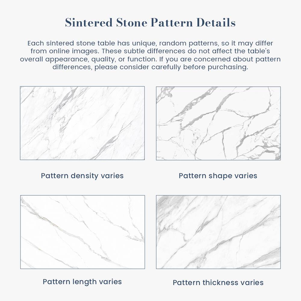 Sintered Stone Pattern Details

Each sintered stone table has unique, random patterns, so it may differ from online images. These subtle differences do not affect the table's overall appearance, quality, or function. If you are concerned about pattern differences, please consider carefully before purchasing.

- Pattern density varies
- Pattern shape varies
- Pattern length varies
- Pattern thickness varies