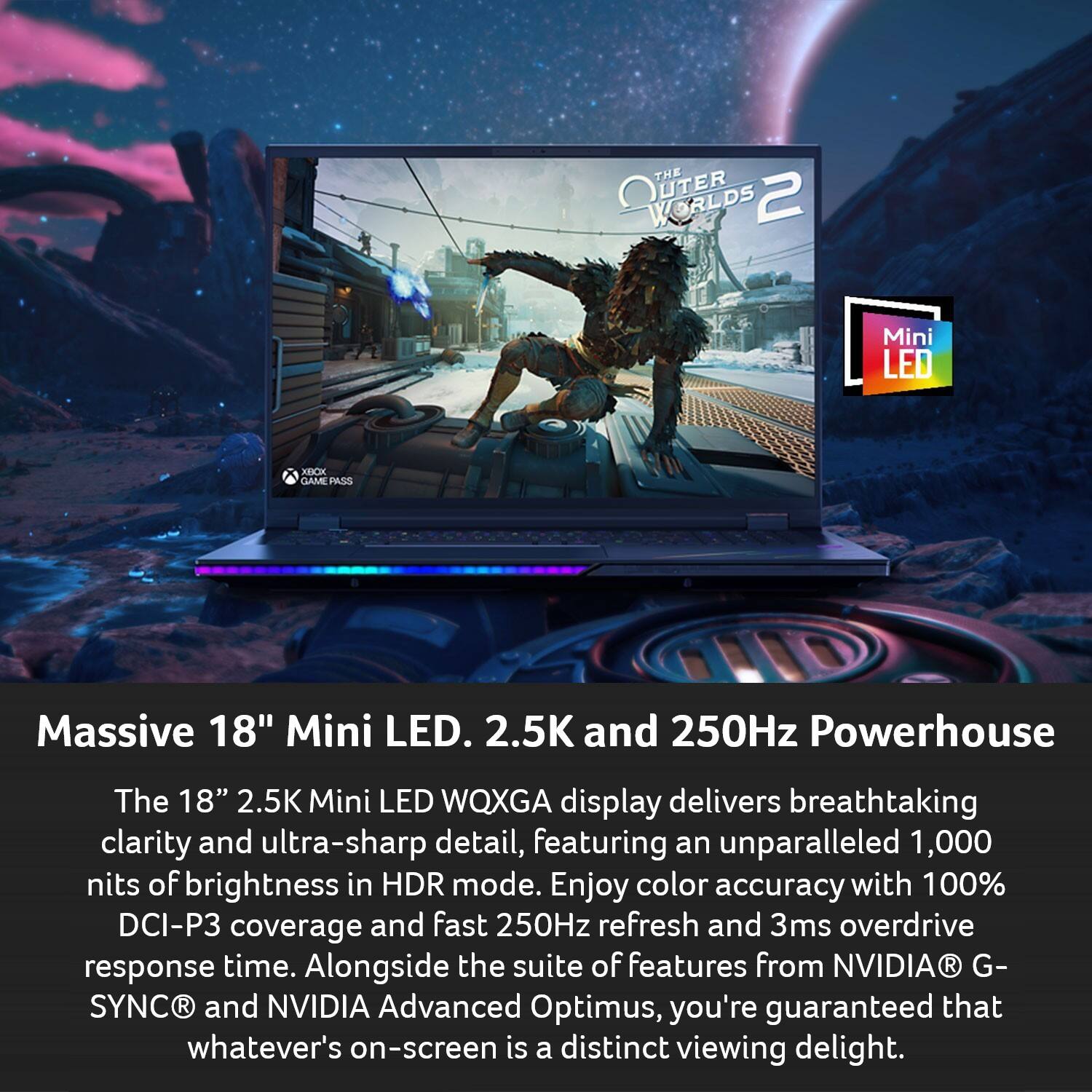 THE OUTER WORLDS 2 V Mini LED XIBXXX GAME PASS

Massive 18" Mini LED. 2.5K and 250Hz Powerhouse

The 18" 2.5K Mini LED WQXGA display delivers breathtaking clarity and ultra-sharp detail, featuring an unparalleled 1,000 nits of brightness in HDR mode. Enjoy color accuracy with 100% DCI-P3 coverage and fast 250Hz refresh and 3ms overdrive response time. Alongside the suite of features from NVIDIA G-SYNC and NVIDIA Advanced Optimus, you're guaranteed that whatever's on-screen is a distinct viewing delight.