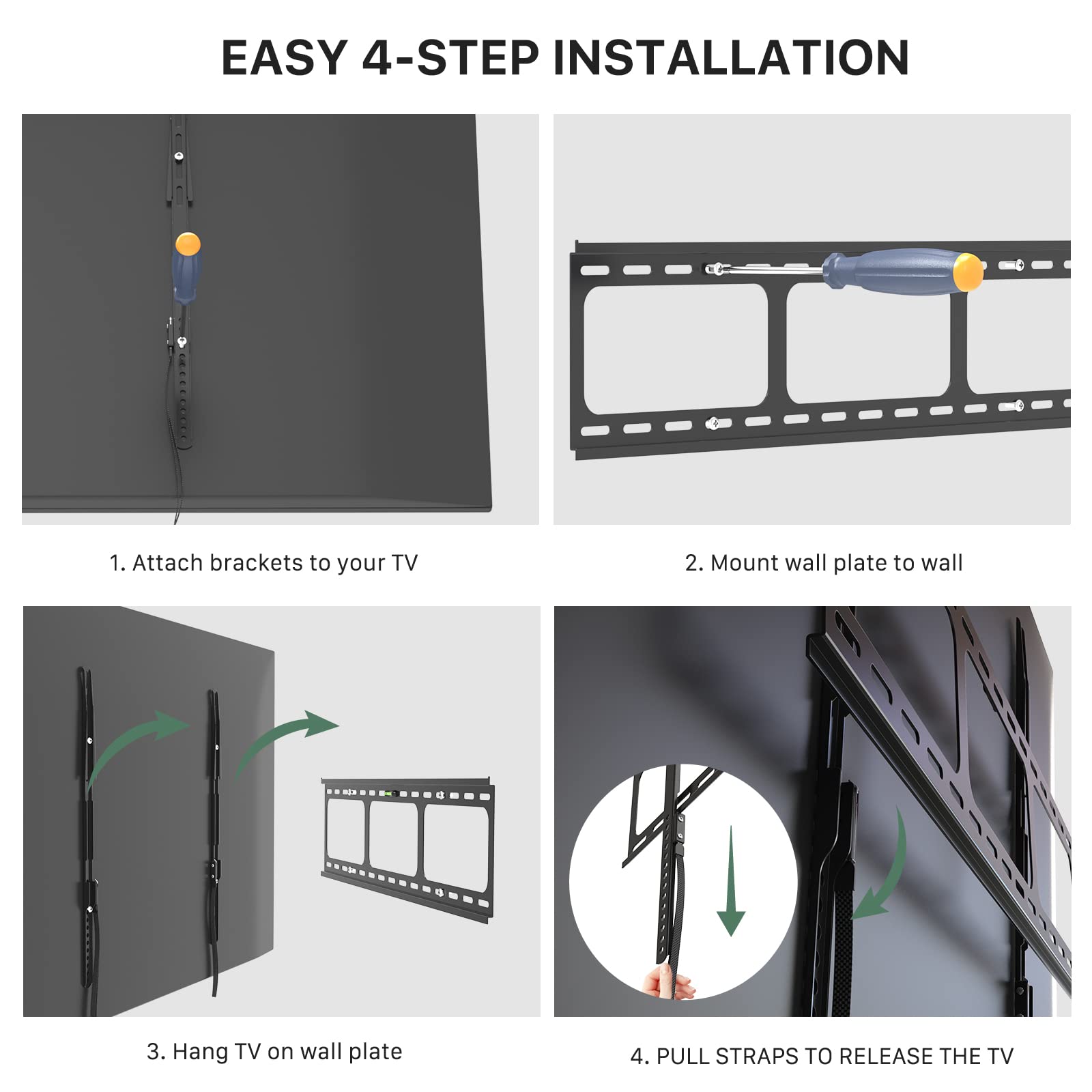 EASY 4-STEP INSTALLATION

1. Attach brackets to your TV
2. Mount wall plate to wall
3. Hang TV on wall plate
4. PULL STRAPS TO RELEASE THE TV