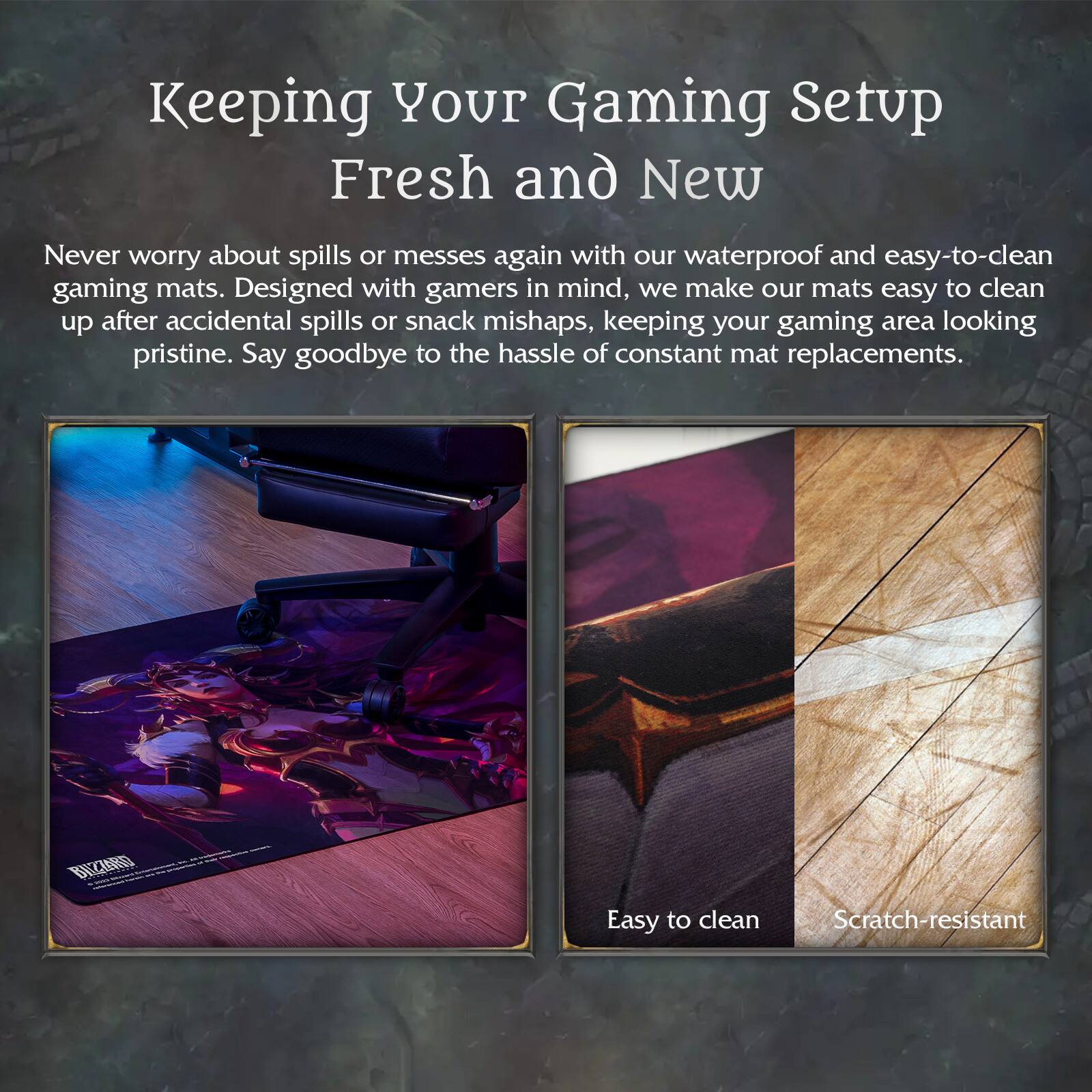 Keeping Your Gaming Setup Fresh and New

Never worry about spills or messes again with our waterproof and easy-to-clean gaming mats. Designed with gamers in mind, we make our mats easy to clean up after accidental spills or snack mishaps, keeping your gaming area looking pristine. Say goodbye to the hassle of constant mat replacements.

Easy to clean  
Scratch-resistant