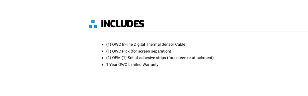 INCLUDES

- (1) OWC In-line Digital Thermal Sensor Cable
- (1) OWC Pick (for screen separation)
- (1) OEM (1) Set of adhesive strips (for screen re-attachment)
- 1 Year OWC Limited Warranty