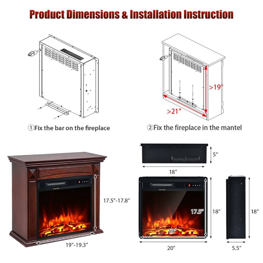 Product Dimensions & Installation Instruction

1. Fix the bar on the fireplace
2. Fix the fireplace in the mantel

- >19"
- >21"
- 5"
- 18"
- 17.5"-17.8"
- 19"-19.3"
- 20"
- 5.5"