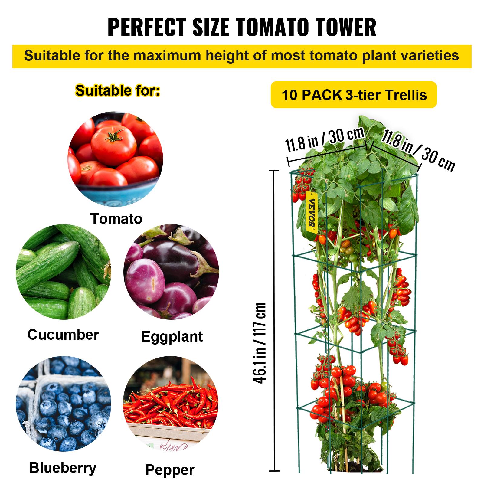 PERFECT SIZE TOMATO TOWER Suitable for the maximum height of most tomato plant varieties Suitable for: 10 PACK 3-tier Trellis 11.8 in / 30 cm 11.8 in / 30 cm Tomato Cucumber Eggplant Blueberry Pepper 46.1 in / 117 cm