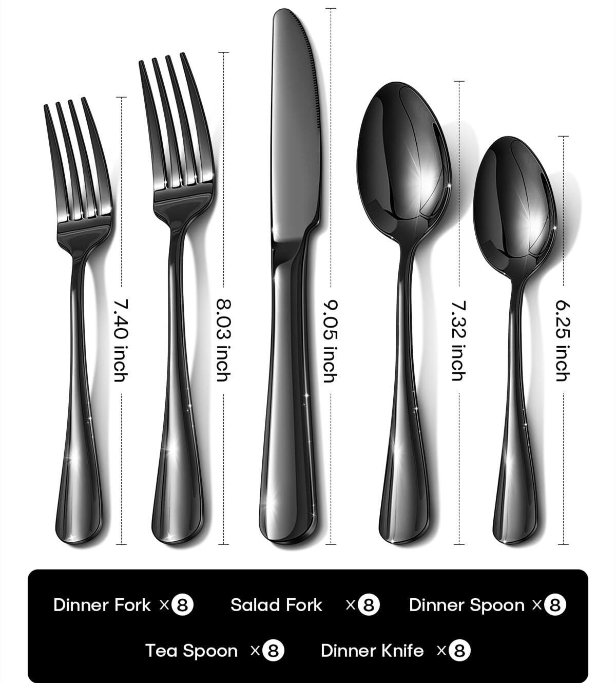 7.40 inch Dinner Fork x 8  
8.03 inch Salad Fork x 8  
9.05 inch Dinner Knife x 8  
7.32 inch Dinner Spoon x 8  
6.25 inch Tea Spoon x 8