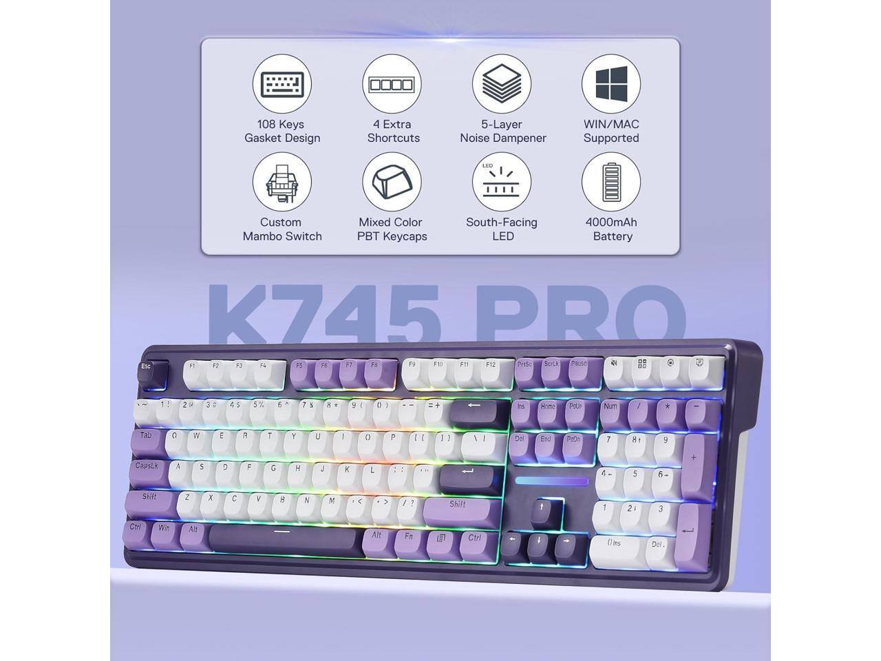 108 Keys Gasket Design  
4 Extra Shortcuts  
5-Layer Noise Dampener  
WIN/MAC Supported  
Custom Mambo Switch  
Mixed Color PBT Keycaps  
South-Facing LED  
4000mAh Battery  

K745 PRO  
F3 F4 15 16 F7 F11 F9 F10 F11 F12 PrtSc ScrLk Pause 99  
20  
X  
5 %  
6  
7  
%  
x  
y  
0  
:  
Ins  
Home  
POUP  
Num  
/  
Tab  
C  
W  
E  
R  
T  
Y  
U  
|  
()  
P  
I  
I  
I  
/  
1  
Del  
End  
PeDn  
7  
8:  
9  
CapsLk  
A  
S  

F  
G  
H  

K  
L  
/  
4  
5  
6  
Shift  
Z  
x  
C  
V  
B  
N  
M  

>  
/  
7  
Shift  
1  
1  
21  
3  
Ctrl  
With  
Alt  
Alt  
Fe  

Ctrl  
-  
Oins  
Del.
