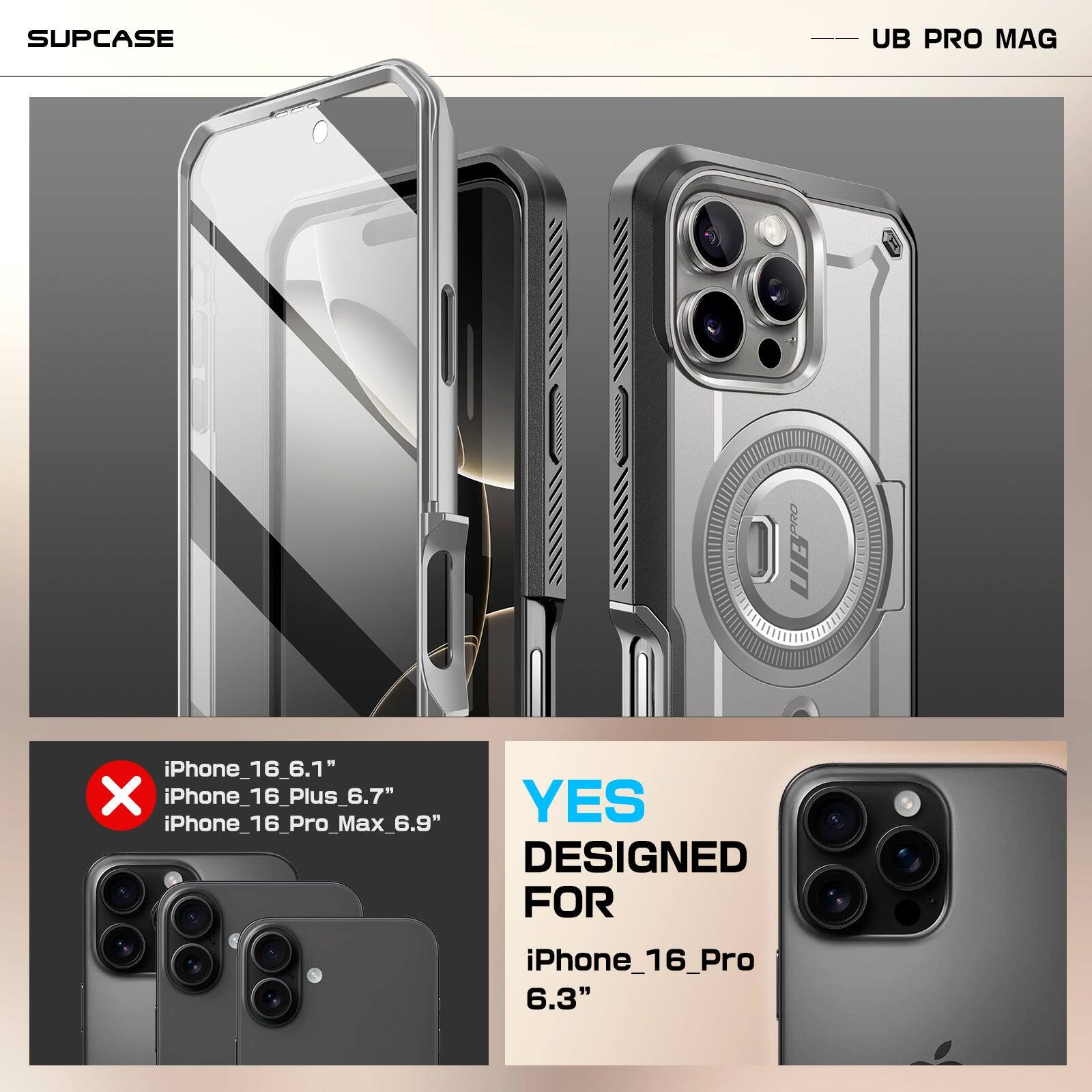 SUPCASE  
UB PRO MAG  

iPhone_16_6.1"  
iPhone_16_Plus_6.7"  
iPhone_16_Pro_Max_6.9"  
DESIGNED FOR iPhone_16_Pro 6.3"  

YES  
DESIGNED FOR  
iPhone_16_Pro  
6.3"