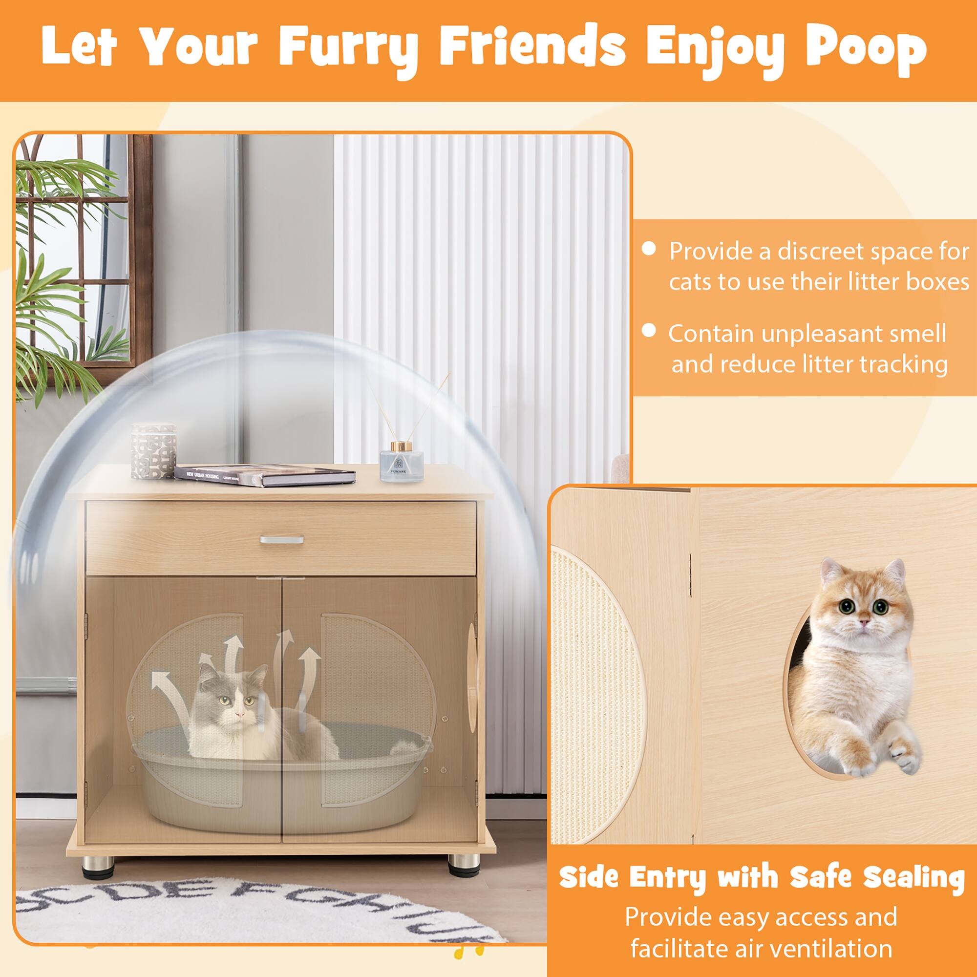 Let Your Furry Friends Enjoy Poop

- Provide a discreet space for cats to use their litter boxes
- Contain unpleasant smell and reduce litter tracking

Side Entry with Safe Sealing
Provide easy access and facilitate air ventilation