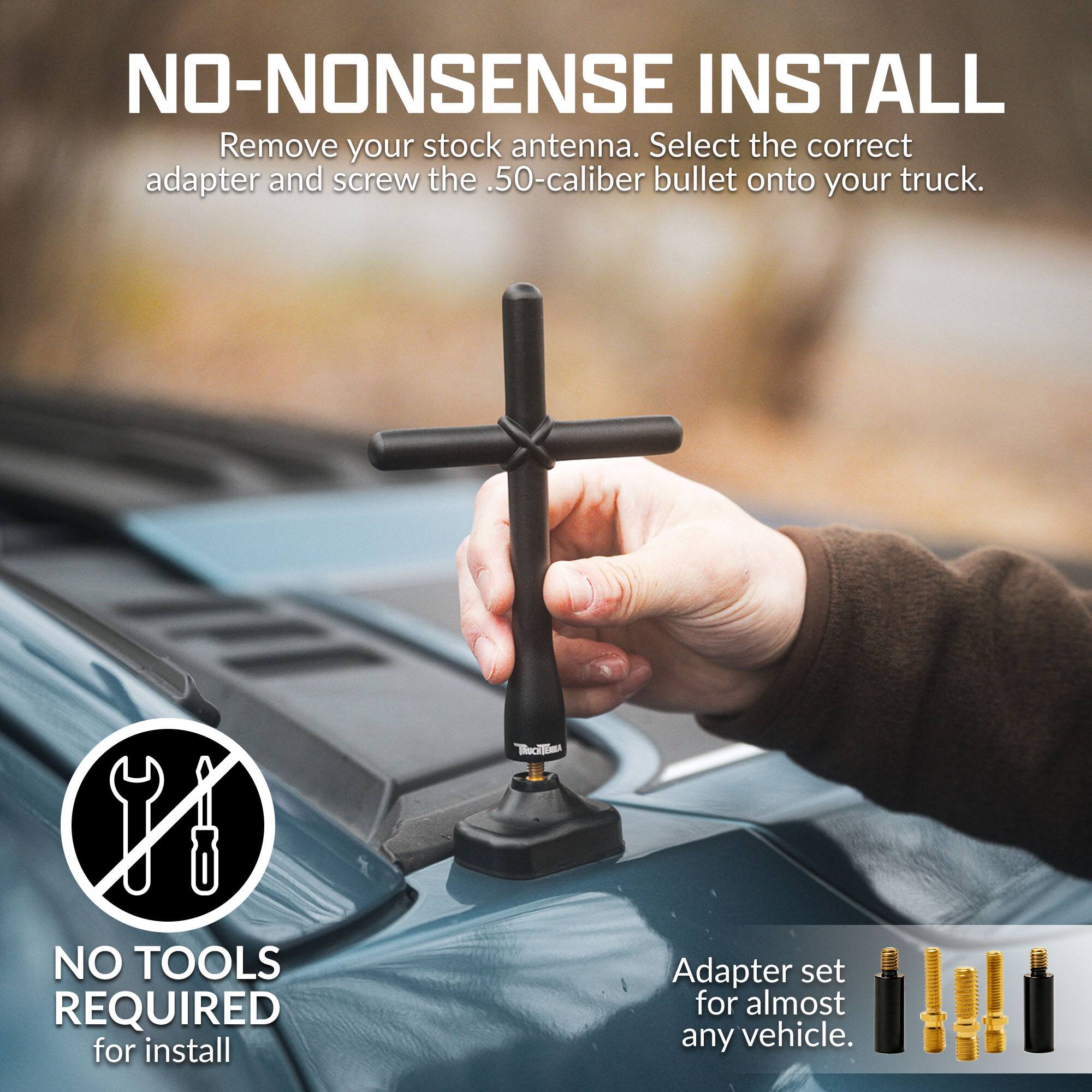 NO-NONSENSE INSTALL  
Remove your stock antenna. Select the correct adapter and screw the .50-caliber bullet onto your truck.  
NO TOOLS REQUIRED for install  
Adapter set for almost any vehicle.