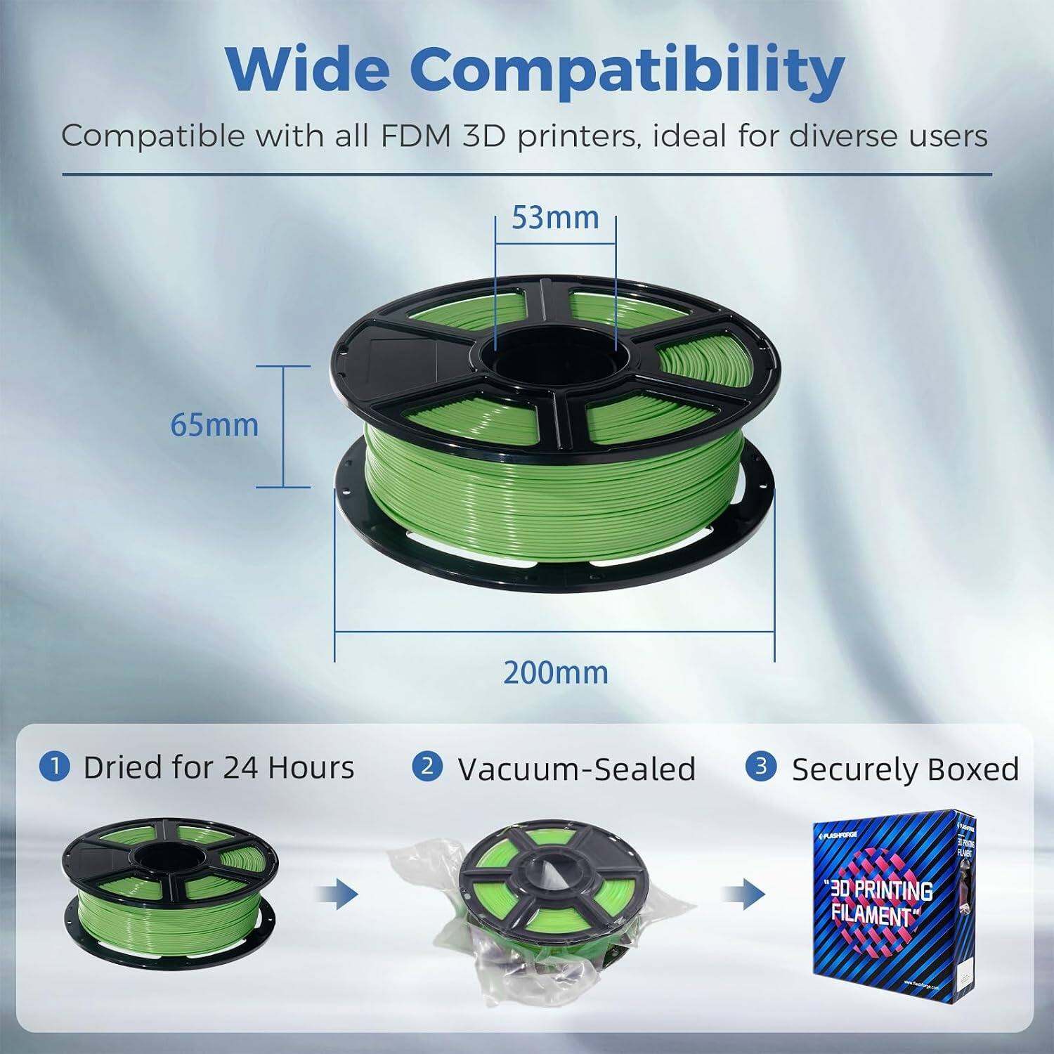 Wide Compatibility  
Compatible with all FDM 3D printers, ideal for diverse users

53mm  
65mm  
200mm

1. Dried for 24 Hours  
2. Vacuum-Sealed  
3. Securely Boxed

*30 PRINTING FILAMENT