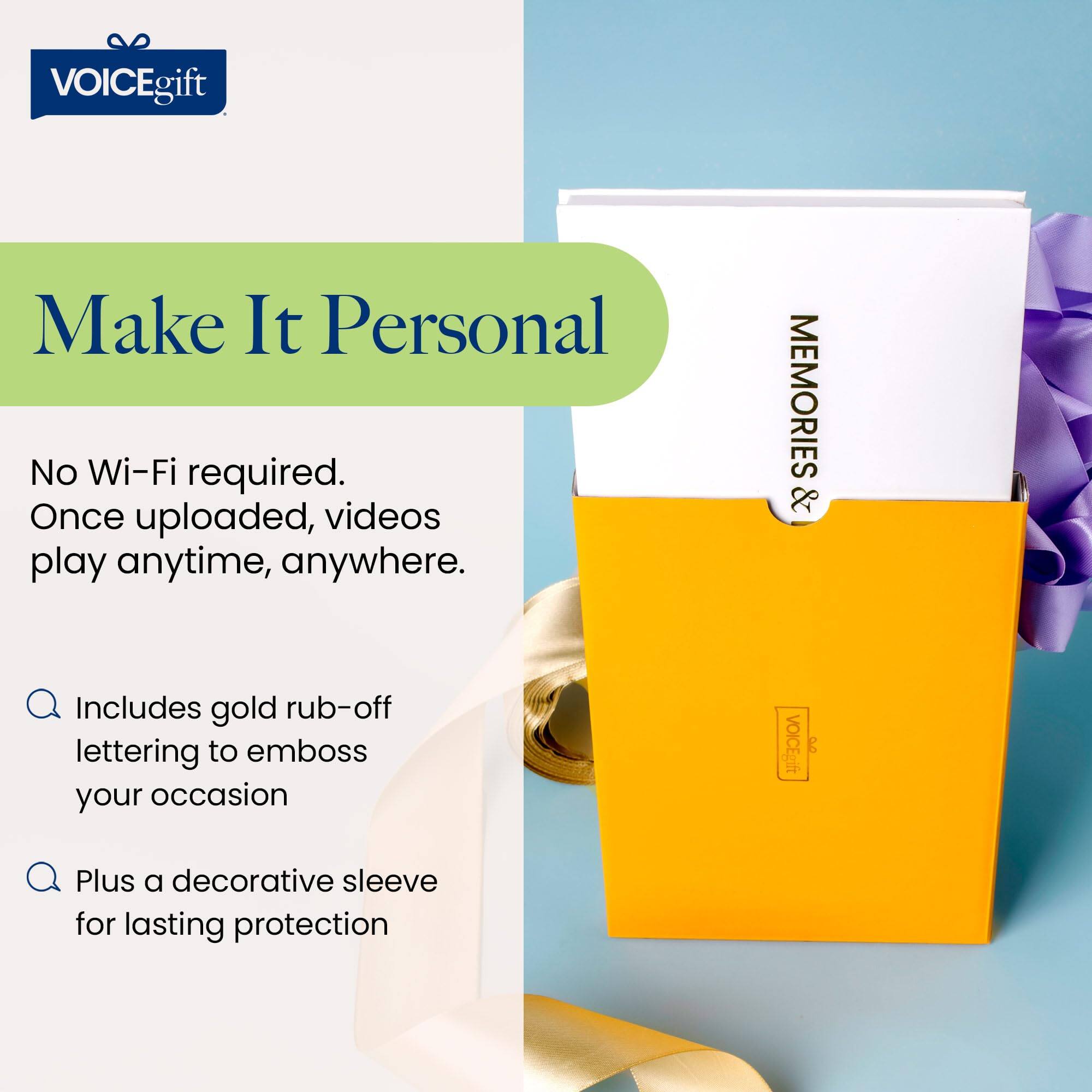 VOICEgift

Make It Personal

No Wi-Fi required.  
Once uploaded, videos play anytime, anywhere.

- Includes gold rub-off lettering to emboss your occasion
- Plus a decorative sleeve for lasting protection

MEMORIES &